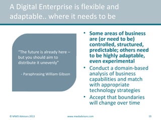 • Some areas of business
are (or need to be)
controlled, structured,
predictable; others need
to be highly adaptable,
even experimental
• Conduct a domain-based
analysis of business
capabilities and match
with appropriate
technology strategies
• Accept that boundaries
will change over time
A Digital Enterprise is flexible and
adaptable.. where it needs to be
“The future is already here –
but you should aim to
distribute it unevenly”
- Paraphrasing William Gibson
© MWD Advisors 2013 www.mwdadvisors.com 19
 