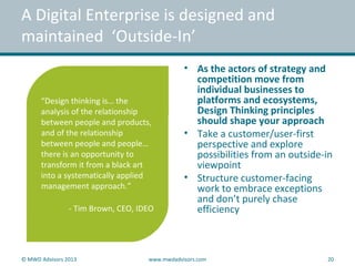 “Design thinking is… the
analysis of the relationship
between people and products,
and of the relationship
between people and people…
there is an opportunity to
transform it from a black art
into a systematically applied
management approach.”
- Tim Brown, CEO, IDEO
• As the actors of strategy and
competition move from
individual businesses to
platforms and ecosystems,
Design Thinking principles
should shape your approach
• Take a customer/user-first
perspective and explore
possibilities from an outside-in
viewpoint
• Structure customer-facing
work to embrace exceptions
and don’t purely chase
efficiency
A Digital Enterprise is designed and
maintained ‘Outside-In’
© MWD Advisors 2013 www.mwdadvisors.com 20
 