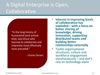 “In the long history of
humankind (and animal
kind, too) those who
learned to collaborate and
improvise most effectively
have prevailed.”
- Charles Darwin
• Interest in improving levels
of collaboration has
exploded – with a focus on
better sharing of
knowledge, driving
innovation, supporting
distributed teams and
building better
relationships externally
• Tackle organisational
structures, culture and
workforce engagement
simultaneously – and don’t
rely on technology alone
A Digital Enterprise is Open,
Collaborative
© MWD Advisors 2013 www.mwdadvisors.com 21
 