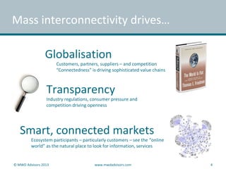Mass interconnectivity drives…
Globalisation
Customers, partners, suppliers – and competition
“Connectedness” is driving sophisticated value chains
Transparency
Industry regulations, consumer pressure and
competition driving openness
Smart, connected markets
Ecosystem participants – particularly customers – see the “online
world” as the natural place to look for information, services
© MWD Advisors 2013 www.mwdadvisors.com 4
 