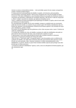 retomar os autores existencialistas alemães — teráv prioridade, apesar de nem sempre conseguirmos
escapar à tentação metapsicológica.
O campo potencial da psicopatologia do trabalho é ocupado, coiri dissemos, pela psicanálise,
psicossociologia e psicologia abstrata. Além de não conseguirem dar conta da unicidade do drama
existencial vivido pelos trabalhadores, essas disciplinas fornecem um quadro de referências teóricas e
conceituais que perturbam a elaboração de concepções diferentes. Mas não há a? nada de excepcional
e, afinal, é sempre vencendo tais situações, que aparecem disciplinas novas.
Assim, o subdesenvolvimento prolongado da psicopatologia do trabalho se explica, antes de mais nada,
por fenômenos de ordem histórica.
Se a psicopatologia do trabalho não foi mais estudada, é porque as condições para seu crescimento
ainda não estavam reunidas, ao contrário do que acontece agora. Por história, entenderemos não só a
história dos operários, mas principalmente a história do movimento operário e da correlação de forças
entre trabalhadores, patrões e Estado.
Esse ponto é de tal importância que não poderemos evitar voltar um pouco atrás e narrar "a história da
saúde dos trabalhadores".
A evolução das condições de vida e de trabalho e, portanto.de saúde dos trabalhadores não pode ser
dissociada do desenvolvimento das lutas e das reivindicações operárias em geral.
É apenas graças a uma leitura especializada da história que se podem enumerar os elementos
necessários à reconstrução da história da'' frente pela saúde''.
Além do mais, a "frente pela saúde" só progrediu graças a uma luta perpétua, pois as melhorias das
condições de trabalho e de saúde foram raramente oferecidas graciosamente pelos parceiros sociais.
(Exceto em certos períodos, onde o interesse econômico se reuniu momentaneamente ao dos
trabalhadores; as guerras; durante as quais foram tomadas medidas especiais para proteger uma mão-
de-obra que se tornava preciosa.)
"A história da saúde dos trabalhadores" aparece, assim, como um subcapítulo da história popular, que
não retomaremos aqui.
13
 