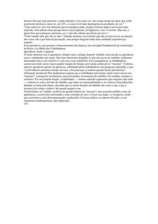 haviam dito que seria possível, e nada explodiu. Uma outra vez. um colega antigo me disse que ja lhe
acontecera de descer, uma vez, aíê 22%, e a esse nível tudo degringolou na produção, de vez."
"Uma outra vez, eles nos disseram que era perigoso parar, porque reiniciar depois provocaria uma
explosão. Eles sabiam disso porque houve uma explosão, na Inglaterra, com 15 mortos. Mas nós, a
gente bem que começou a primeira vez, e eles não sabiam que havia um risco."
"Todo mundo sabe que não se sabe." Quando acontece um acidente que não era previsível, na maioria
das vezes, não é por falta de precaução, mas porque ninguém tinha antes nenhuma experiência a
respeito.
Essa ignorância, que permeia o funcionamento da empresa, tem um papel fundamental na constituição
do Risco e no Medo dos Trabalhadores.
Ignorância, medo e angústia
O medo aumenta com a ignorância. Quanto mais a relação homem/ trabalho está calcada na ignorância,
mais o trabalhador tem medo. São mais duramente atingidos os que são novos no trabalho, totalmente
desarmados face a um mistério e a um risco mais indefinido. Em conseqüência, os trabalhadores
sentem um medo muito maior quando mudam de função, pois ainda conhecem os "macetes". O último
aspecto, paradoxal apenas na aparência, sublinhado pelos trabalhadores nas pesquisas realizadas, é que
"a polivalência aumenta a tensão nervosa, e há caras que se acabam quando ficam polivalentes".
Afirmação paradoxal! Pois poderíamos esperar que o trabalhador polivalente, tendo maior acesso aos
"macetes", conseguiria um domínio maior do próprio instrumento de trabalho. Na verdade, acontece o
contrário. Em sua própria função, o trabalhador — mesmo sabendo vagamente que ninguém sabe tudo
— conforta-se com a divisão do trabalho, que reduz as responsabilidades e as variáveis desconhecidas.
Quando se torna polivalente, descobre que as outras funções de trabalho são como a sua, e que a
incerteza do colega vizinho é tão grande quanto a sua.
O polivalente, na veidade, conhece um grande número de "macetes", mas acumula também zonas de
ignorância, e assim está confrontado a uma extensão do risco. Cresce seu medo, e é freqüente, então,
que assistamos a uma descompensação, conduzindo à licença médica, ao repouso forçado e a um
tratamento medicamentoso "por depressão".
107
 