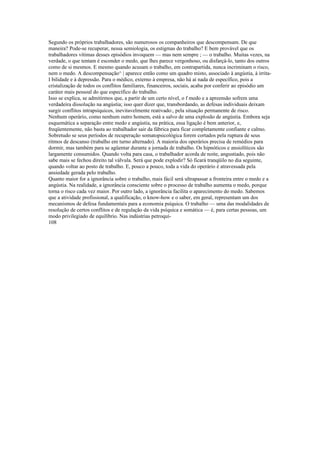 Segundo os próprios trabalhadores, são numerosos os companheiros que descompensam. De que
maneira? Pode-se recuperar, nessa semiologia, os estigmas do trabalho? E bem provável que os
trabalhadores vítimas desses episódios invoquem — mas nem sempre ; — o trabalho. Muitas vezes, na
verdade, o que tentam é esconder o medo, que lhes parece vergonhoso, ou disfarçá-lo, tanto dos outros
como de si mesmos. E mesmo quando acusam o trabalho, em contrapartida, nunca incriminam o risco,
nem o medo. A descompensação^ | aparece então como um quadro misto, associado à angústia, à irrita-
I bilidade e à depressão. Para o médico, externo à empresa, não há aí nada de específico, pois a
cristalização de todos os conflitos familiares, financeiros, sociais, acaba por conferir ao episódio um
caráter mais pessoal do que específico do trabalho.
Isso se explica, se admitirmos que, a partir de um certo nível, o f medo e a apreensão sofrem uma
verdadeira dissolução na angústia; isso quer dizer que, transbordando, as defesas individuais deixam
surgir conflitos intrapsíquicos, inevitavelmente reativado:, pela situação permanente de risco.
Nenhum operário, como nenhum outro homem, está a salvo de uma explosão de angústia. Embora seja
esquemática a separação entre medo e angústia, na prática, essa ligação é bem anterior, e,
freqüentemente, não basta ao trabalhador sair da fábrica para ficar completamente confiante e calmo.
Sobretudo se seus períodos de recuperação somatopsicológica forem cortados pela ruptura de seus
ritmos de descanso (trabalho em turno alternado). A maioria dos operários precisa de remédios para
dormir, mas também para se agüentar durante a jornada de trabalho. Os hipnóticos e ansiolíticos são
largamente consumidos. Quando volta para casa, o trabalhador acorda de noite, angustiado, pois não
sabe mais se fechou direito tal válvula. Será que pode explodir? Só ficará tranqüilo no dia seguinte,
quando voltar ao posto de trabalho. E, pouco a pouco, toda a vida do operário é atravessada pela
ansiedade gerada pelo trabalho.
Quanto maior for a ignorância sobre o trabalho, mais fácil será ultrapassar a fronteira entre o medo e a
angústia. Na realidade, a ignorância consciente sobre o processo de trabalho aumenta o medo, porque
torna o risco cada vez maior. Por outro lado, a ignorância facilita o aparecimento do medo. Sabemos
que a atividade profissional, a qualificação, o know-how e o saber, em geral, representam um dos
mecanismos de defesa fundamentais para a economia psíquica. O trabalho — uma das modalidades de
resolução de certos conflitos e de regulação da vida psíquica e somática — é, para certas pessoas, um
modo privilegiado de equilíbrio. Nas indústrias petroquí-
108
 