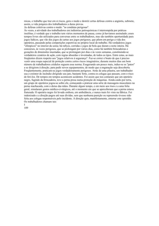 micas, o trabalho que traz em si riscos, gera o medo e destrói certas defesas contra a angústia, submete,
assim, a vida psíquica dos trabalhadores a duras provas.
As defesas coletivas contra o medo: "as condutas perigosas".
Às vezes, a atividade dos trabalhadores em indústrias petroquímicas é interrompida por práticas
insólitas; é verdade que o trabalho tem vários momentos de pausa, como já havíamos assinalado; esses
tempos livres são utilizados para conversas entre os trabalhadores, mas são também oportunidade para
jogos lúdicos, que vão dos jogos de cartas aos jogos perigosos, que põem em perigo a vida dos
operários, passando pelas competições esportivas no próprio local de trabalho. Há verdadeiros jogos
"olímpicos" no interior da usina; há rallyes, corridas e jogos de bola que duram a noite inteira. Há
concursos, às vezes perigosos, que se prolongam por vários dias, como há também brincadeiras e
gozações de dimensões inusitadas, que se prolongam por dias e às vezes semanas, constituindo-se
verdadeiros cenários de ação, com regras absurdas e inventadas, de todos os tipos. Entre estas, as mais
freqüentes dizem respeito aos "jogos relativos à segurança". Faz-se correr o boato de que é preciso
vestir uma roupa especial de proteção contra certos riscos imaginários; durante muitos dias um bom
número de trabalhadores crédulos seguem essa norma. Exagerando um pouco mais, induz-se os "patos"
a se dirigirem à direção, para pedir novos equipamentos, de modo que a enganação seja descoberta.
Freqüentemente, praticam-se jogos verdadeiramente perigosos. Atrás de uma pilastra, um trabalhador
usa o extintor de incêndio dirigindo seu jato, bastante forte, contra os colegas que passam, com o risco
de feri-los. De tempos em tempos acontecem acidentes. Foi assim que nos contaram que um operário
negro, fugindo da brincadeira, teve a perna presa numa proteção de máquinas. Ainda caído por terra,
um grupo de operários jogou-se sobre ele, começando a praticar uma série de massagens musculares na
perna machucada, com o dorso das mãos. Durante algum tempo, e em meio aos risos e a uma folia
geral, simularam gestos médico-ci-rúrgicos, até o momento em que se aperceberam que a perna estava
fraturada. O operário negro foi levado embora, em ambulância, e nunca mais foi visto na fábrica. Foi
indenizado e a direção pagou até suas dívidas, sem que nenhuma punição ou repreensão tivesse sido
feita aos colegas responsáveis pelo incidente. A direção quis, manifestamente, enterrar este episódio.
Os trabalhadores chamam tais
I
109
 