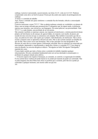 catálogo, é preciso ir procurando, sucessivamente, nas letras A.U.F. e não em A.U.X.F. Podemos
compreender como deve ser horrível passar 8 horas por dia sendo uma espécie de prolongamento do
catálogo.
A forma e o conteúdo do trabalho
Aqui, forma e conteúdo são quase sinônimos: o conteúdo fica tão limitado, ridículo e estereotipado
como a forma.
É preciso mencionar o nome "P.T.T.". Não se admite nenhuma variação no vocabulário, no número de
frases, nem no tempo utilizado para pronunciá-las! É obrigatório que, de algum modo, a telefonista
reprima suas intenções, suas iniciativas, sua linguagem. Em outras palavras, sua personalidade. Falar
"P.T.T." é, a cada instante, uma proibição de ser ela mesma.
Não somente é probido se expressar e passar, nas respostas aõ interlocutor, a mínima parcela de desejo
próprio; de bom-humor ou de cansaço; de agressividade, em resposta a um insulto; de prazer, por
ocasião de uma conversa em que se comunicou com simpatia. Mas também é necessário que não se
ouça, nas palavras do outro, tudo aquilo que é próprio, individualizante, do interlocutor. Não se deve
escutar a maneira como se apresenta o discurso do outro. Não se deve prestar atenção aos detalhes do
que ele fala. Não se deve ouvir suas hesitações. Não se deve perceber seu tom desagradável. Do
discurso do outro deve-se extrair apenas a informação solicitada. Deve-se substituir seu enunciado por
uma tradução, depurando-o, transformando-o, dando-lhe a forma e o conteúdo P.T.T. Isso chega às
raias do absurdo, na conversa dirigida ao silêncio: "Há alguém na linha? Há alguém? Desligando,"
repetida três vezes.
É nesse duplo sentido que tanto a forma como o conteúdo do trabalho impedem qualquer
relacionamento. Há uma contradição fundamental entre um serviço destinado à comunicação e a
proibição de qualquer relação psico-afetiva.
— O terceiro aspecto diz respeito à hierarquia, ao comando, ao controle e à organização do trabalho
O eixo central dessa violência do poder baseia-se no estado per-manente de poder ser controlado. Não
se pode imaginar uma disci-Püna mais eficaz ou perfeita que a existente, pelo fato de se poder jer
controlado a qualquer momento, sem mesmo saber em que mo-
101
 