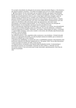 Um exemplo extraordinário da utilização do nervosismo é dado pelo próprio Bégoin, e é tão ilustrativo
que dispensa qualquer comentário: "Um médico do trabalho trouxe-nos um exempio impressionante
(...)■ Numa empresa, haviam selecionado, para um trabalho delicado, que requeria uma habilidade
profissional superior, um certo número dentre as "melhores mecanógrafas" da firma. Colocadas num
trabalho que era particularmente intensivo, pouco tempo depois todas foram obrigadas a parar de
trabalhar devido a problemas graves, avaliados como manifestações de hipertireoidismo. Uma
anamnese detalhada, mostrou que elas já apresentavam certos sintomas, antes de começar o trabalho.
Concluiu-se que a seleção profissional, com vistas a um trabalho difícil, simultaneamente e por uma
espécie de coincidência, tinha selecionado sujeitos que apresentavam, entre tantos outros
mecanógrafos, uma tendência hipertireoidiana." (p. 1%). Podemos relacionar essa utilização do
hipertireoidismo1 em mecanógrafas à da loucura narcísica nos pilotos de caça.
O que é explorado pela organização do trabalho não é o sofrimento, em si mesmo, mas principalmente
os mecanismos de defesa utilizados contra esse sofrimento. No caso das telefonistas, o sofrimento
resulta da organização do trabalho "robotizante", que expulsa o desejo próprio do sujeito. A frustração
e a agressividade resultantes, assim como a tensão e o nervosismo, são utilizadas especificamente para
aumentar o ritmo de trabalho.
2. A exploração da ansiedade
Nas indústrias químicas, reina a ignorância sobre os processos e seus incidentes. A direção não pode
fornecer um organograma das tarefas, em razão da própria natureza do trabalho, que se estrutura em
função dos incidentes que se deve enfrentar.
A ignorância dos trabalhadores: na maioria dos casos, os trabalhadores ignoram o funcionamento exato
do processo industrial, dos diferentes equipamentos etc. Têm apenas "dicas" de um saber descontínuo:
o nome do produto de entrada e de saída, o nome da insta-
1 O hipertireoidismo corresponde a uma hiperatividade da glândula tireóide. A sintomatologia é
dominada por tremores nas extremidades, aceleração do ritmo cardíaco e, sobretudo, por um
nervosismo extremo. E esse nervosismo que foi aqui selecionado, espontaneamente, como fonte de
aumento da produção.
1Ü4
 