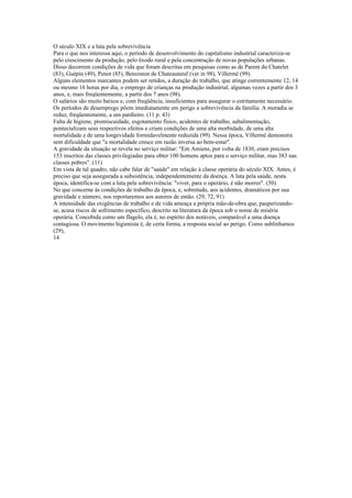 O século XIX e a luta pela sobrevivência
Para o que nos interessa aqui, o período de desenvolvimento do capitalismo industrial caracteriza-se
pelo crescimento da produção, pelo êxodo rural e pela concentração de novas populações urbanas.
Disso decorrem condições de vida que foram descritas em pesquisas como as de Parent du Chatelet
(83), Guépin (49), Penot (85), Benoiston de Chateauneuf (ver in 98), Villermé (99).
Alguns elementos marcantes podem ser retidos, a duração do trabalho, que atinge correntemente 12, 14
ou mesmo 16 horas por dia, o emprego de crianças na produção industrial, algumas vezes a partir dos 3
anos, e, mais freqüentemente, a partir dos 7 anos (98).
O salários são muito baixos e, com freqüência, insuficientes para assegurar o estritamente necessário.
Os períodos de desemprego põem imediatamente em perigo a sobrevivência da família. A moradia se
reduz, freqüentemente, a um pardieiro. (11 p. 43)
Falta de higiene, promiscuidade, esgotamento físico, acidentes de trabalho, subalimentação,
pontecializam seus respectivos efeitos e criam condições de uma alta morbidade, de uma alta
mortalidade e de uma longevidade formidavelmente reduzida (99). Nessa época, Villermé demonstra
sem dificuldade que "a mortalidade cresce em razão inversa ao bem-estar".
A gravidade da situação se revela no serviço militar: "Em Amiens, por volta de 1830, eram precisos
153 inscritos das classes privilegiadas para obter 100 homens aptos para o serviço militar, mas 383 nas
classes pobres". (11)
Em vista de tal quadro, não cabe falar de "saúde" em relação à classe operária do século XIX. Antes, é
preciso que seja assegurada a subsistência, independentemente da doença. A luta pela saúde, nesta
época, identifica-se com a luta pela sobrevivência: "viver, para o operário, é não morrer". (50)
No que concerne às condições de trabalho da época, e, sobretudo, aos acidentes, dramáticos por sua
gravidade e número, nos reportaremos aos autores de então. (29, 72, 91)
A intensidade das exigências de trabalho e de vida ameaça a própria mão-de-obra que, pauperizando-
se, acusa riscos de sofrimento específico, descrito na literatura da época sob o nome de miséria
operária. Concebida como um flagelo, ela é, no espírito dos notáveis, comparável a uma doença
contagiosa. O movimento higienista é, de certa forma, a resposta social ao perigo. Como sublinhamos
(29),
14
 
