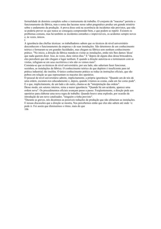 formalidade de domínio completo sobre o instrumento de trabalho. O conjunto de "macetes" permite o
funcionamento da fábrica, mas a soma das lacunas nesse saber pragmático produz um grande mistério
sobre o andamento da produção. A prova disso está na ocorrência de incidentes não previstos, que nãu
se poderia prever ou que nunca se conseguiu compreender bem, e que podem se repetir. Existem os
problemas comuns, mas há também os incidentes estranhos e imprevisíveis, os acidentes sempre novos
e, às vezes, únicos.
I
A ignorância das chefias técnicas: os trabalhadores sabem que os técnicos de nível universitário
desconhecem o funcionamento da empresa e de suas instalações. São detentores de um conhecimento
teórico e formaram-se em grandes faculdades, mas chegam na fábrica sem nenhum conhecimento
prático. "No início, a direção da fábrica manda-os visitar as instalações, então nós lhes damos 'dicas'
que nada querem dizer. Isso, às vezes, dura vários dias." E "depois de alguns dias dessa brincadeira,
eles percebem que não chegam a lugar nenhum. E quando a direção autoriza-os a terminarem com as
visitas, refugiam-se em seus escritórios e nós não os vemos mais".
Constata-se que os técnicos de nível universitário, por seu lado, não saberiam fazer funcionar,
sozinhos, as instalações da fábrica. O conhecimento teórico de que depõem é insuficiente para tal
prática industrial, tão insólita. O único conhecimento prático se reduz às instruções oficiais, que são
pobres em relação ao que representam os macetes dos operários.
O pessoal de nível universitário admite, implicitamente, a própria ignorância: "Quando um de nós dá
uma ordem, escutam-nos educadamente e, depois, quando viramos as costas, cada um faz como pode".
E o que, implicitamente, de um lado e do outro, chama-se de "interpretação das ordens".
Desse modo, em setores inteiros, reina a maior ignorância: "Quando há um acidente, aparece uma
ordem nova". Os procedimentos oficiais avançam passo a passo. Freqüentemente, a direção pede aos
operários para elaborar uma nova regra de trabalho. Quando houve uma explosão, por ocasião da
introdução de um novo catalisador, "ninguém a tinha previsto".
"Durante as greves, nós dicutimos as possíveis reduções de produção que não afetariam as instalações.
E nessas discussões que a direção se mostra, Nos percebemos então que eles não sabem até onde >e
pode ir. Foi assim que diminuímos o ritmo, mais do que
106
 