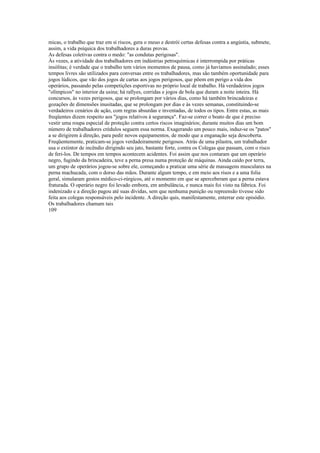 micas, o trabalho que traz em si riscos, gera o meuo e destrói certas defesas contra a angústia, submete,
assim, a vida psíquica dos trabalhadores a duras provas.
As defesas coletivas contra o medo: "as condutas perigosas".
Às vezes, a atividade dos trabalhadores em indústrias petroquímicas é interrompida por práticas
insólitas; é verdade que o trabalho tem vários momentos de pausa, como já havíamos assinalado; esses
tempos livres são utilizados para conversas entre os trabalhadores, mas são também oportunidade para
jogos lúdicos, que vão dos jogos de cartas aos jogos perigosos, que põem em perigo a vida dos
operários, passando pelas competições esportivas no próprio local de trabalho. Há verdadeiros jogos
"olímpicos" no interior da usina; há rallyes, corridas e jogos de bola que duram a noite inteira. Há
concursos, às vezes perigosos, que se prolongam por vários dias, como há também brincadeiras e
gozações de dimensões inusitadas, que se prolongam por dias e às vezes semanas, constituindo-se
verdadeiros cenários de ação, com regras absurdas e inventadas, de todos os tipos. Entre estas, as mais
freqüentes dizem respeito aos "jogos relativos à segurança". Faz-se correr o boato de que é preciso
vestir uma roupa especial de proteção contra certos riscos imaginários; durante muitos dias um bom
número de trabalhadores crédulos seguem essa norma. Exagerando um pouco mais, induz-se os "patos"
a se dirigirem à direção, para pedir novos equipamentos, de modo que a enganação seja descoberta.
Freqüentemente, praticam-se jogos verdadeiramente perigosos. Atrás de uma pilastra, um trabalhador
usa o extintor de incêndio dirigindo seu jato, bastante forte, contra os Colegas que passam, com o risco
de feri-los. De tempos em tempos acontecem acidentes. Foi assim que nos contaram que um operário
negro, fugindo da brincadeira, teve a perna presa numa proteção de máquinas. Ainda caído por terra,
um grupo de operários jogou-se sobre ele, começando a praticar uma série de massagens musculares na
perna machucada, com o dorso das mãos. Durante algum tempo, e em meio aos risos e a uma folia
geral, simularam gestos médico-ci-rúrgicos, até o momento em que se aperceberam que a perna estava
fraturada. O operário negro foi levado embora, em ambulância, e nunca mais foi visto na fábrica. Foi
indenizado e a direção pagou até suas dívidas, sem que nenhuma punição ou repreensão tivesse sido
feita aos colegas responsáveis pelo incidente. A direção quis, manifestamente, enterrar este episódio.
Os trabalhadores chamam tais
109
 
