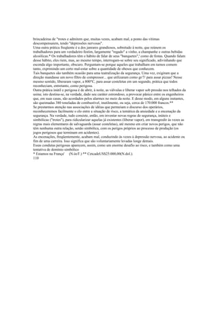 brincadeiras de "trotes e admitem que, muitas vezes, acabam mal, a ponto das vítimas
descompensaiem, tendo "depressões nervosas".
Uma outra prática freqüente é a dos janrares grandiosos, sobretudo à noite, que reúnem os
trabalhadores para um verdadeiro festim, largamente "regado" a vinho, a champanhe e outras bebidas
alcoólicas.* Os trabalhadores têm o hábito de falar de seus "banquetes",' como de festas. Quando falam
desse hábito, eles riem, mas, ao mesmo tempo, interrogam-se sobre seu significado, adivinhando que
esconda algo importante, obscuro. Perguntam-se porque aqueles que trabalham em turnos comem
tanto, exprimindo um certo mal-estar sobre a quantidade de obesos que conhecem.
Tais banquetes são também ocasião para uma teatralização da segurança. Uma vez, exigiram que a
direção mandasse um novo filtro de compressor... que utilizaram como gr/7/ para assar pizzas! Nesse
mesmo sentido, liberaram vapor, a 800"C, para assar costeletas em um segundo, prática que todos
reconheciam, entretanto, como perigosa.
Outra prática inútil e perigosa é de abrir, à noite, as válvulas e liberar vapor sob pressão nos telhados da
usina; isto destina-se, na verdade, dado seu caráter estrondoso, a provocar pânico entre os engenheiros
que, em suas casas, são acordados pelos alarmes no meio da noite. E desse modo, em alguns instantes,
são queimadas 380 toneladas de combustível, inutilmente, ou seja, cerca de 170.000 francos.**
Se prestarmos atenção nas associações de idéias que permeiam o discurso dos operários,
reconheceremos facilmente o elo entre a situação de risco, a temática da ansiedade e a encenação da
segurança. Na verdade, tudo consiste, então, em inventar novas regras de segurança, inúteis e
simbólicas ("trotes"), para ridicularizar aquelas já existentes (liberar vapor), em transgredir às vezes as
regras mais elementares de salvaguarda (assar costeletas), até mesmo em criar novos perigos, que não
têm nenhuma outra relação, senão simbólica, com os perigos próprios ao processo de produção (os
jogos perigosos que terminam em acidentes).
As encenações, freqüentemente, acabam mal, conduzindo às vezes à depressão nervosa, ao acidente ou
fim de uma carreira. Isso significa que são voluntariamente levadas longe demais.
Essas condutas perigosas aparecem, assim, como um enorme desafio ao risco, e também como uma
tentativa de domínio simbólico
* Estamos na França' (N.òoT.) ** CetcadeUS$25.000,00(N.dol.).
110
 