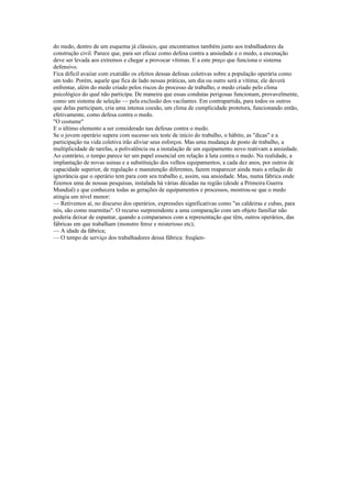 do medo, dentro de um esquema já clássico, que encontramos também junto aos trabalhadores da
construção civil. Parece que, para ser eficaz como defesa contra a ansiedade e o medo, a encenação
deve ser levada aos extremos e chegar a provocar vítimas. E a este preço que funciona o sistema
defensivo.
Fica difícil avaiiar com exatidão os efeitos dessas defesas coletivas sobre a população operária como
um todo. Porém, aquele que fica de lado nessas práticas, um dia ou outro será a vítima; ele deverá
enfrentar, além do medo criado pelos riscos do processo de trabalho, o medo criado pelo clima
psicológico do qual não participa. De maneira que essas condutas perigosas funcionam, provavelmente,
como um sistema de seleção — pela exclusão dos vacilantes. Em contrapartida, para todos os outros
que delas participam, cria uma intensa coesão, um clima de cumplicidade protetora, funcionando então,
efetivamente, como defesa contra o medo.
"O costume"
E o último elemento a ser considerado nas defesas contra o medo.
Se o jovem operário supera com sucesso seu teste de início do trabalho, o hábito, as "dicas" e a
participação na vida coletiva irão aliviar seus esforços. Mas uma mudança de posto de trabalho, a
multiplicidade de tarefas, a polivalência ou a instalação de um equipamento novo reativam a ansiedade.
Ao contrário, o tempo parece ter um papel essencial em relação à luta contra o medo. Na realidade, a
implantação de novas usinas e a substituição dos velhos equipamentos, a cada dez anos, por outros de
capacidade superior, de regulação e manutenção diferentes, fazem reaparecer ainda mais a relação de
ignorância que o operário tem para com seu trabalho e, assim, sua ansiedade. Mas, numa fábrica onde
fizemos uma de nossas pesquisas, instalada há várias décadas na região (desde a Primeira Guerra
Mundial) e que conhecera todas as gerações de equipamentos e processos, mostrou-se que o medo
atingia um nível menor:
— Retivemos aí, no discurso dos operários, expressões significativas como "as caldeiras e cubas, para
nós, são como marmitas". O recurso surpreendente a uma comparação com um objeto familiar não
poderia deixar de espantar, quando a comparamos com a representação que têm, outros operários, das
fábricas em que trabalham (monstro feroz e misterioso etc);
— A idade da fábrica;
— O tempo de serviço dos trabalhadores dessa fábrica: freqüen-
 