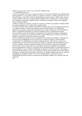 temente, o pai ou a mãe, e mesmo o avô, já haviam trabalhado nela;
— A estabilidade do pessoal.
Todos esses elementos favorecem o desenvolvimento de uma espécie de tradição local estabelecida por
diversas gerações. E, com o tempo, conhece-se a empresa e o processo. A fábrica mata tanto como, no
Norte da França, a mina. Mas o medo foi substituído por uma tensão menor, o hábito venceu. Deve-se
ressaltar também o fato de que os próprios prédios da fábrica não se modificaram em várias décadas, e
que a produção principal ficou sempre a mesma. A fábrica tem um aspecto vetusto, em comparação
com as refinarias modernas.
A fábrica já "entrou nos costumes", na vida, nas conversas, na familia, nas gerações, na própria cidade.
Pois toda a população local vive dela, direta ou indiretamente.
O contraste existente entre os operários dessa fábrica e aqueles que vivem a ansiedade permanente das
novas fabricas lembra o contraste entre operários de países industrializados e os trabalhadores
imigrantes, por exemplo, recentemente deslocados de seu campo, do interior de um país da África do
Norte, e confrontados brutalmente a um modo de trabalho que lhes é completamente estranho.
Nas novas fábricas ainda não há tradição, não há passado. O exemplo dessa empresa, implantada no
pós-guerra, leva a pensar que o tempo talvez tenha um papel importante na evolução do sofrimento
psíquico dos operários em indústrias de processo contínuo.
O medo é utilizado pela direção como uma verdadeira alavanca para fazer trabalhar. Lembrandp sem
parar as diversas modalidades dos riscos, mais do que o perigo do momento, a direção mantém
voluntariamente os trabalhadores num estado de alerta permanente. Efetivamente, o medo serve à
produtividade, pois com esse tipo de atmosfera de trabalho, os operários estão especialmente sensíveis
e atentos a qualquer anomalia, a qualquer incidente no desenvolvimento do processo de produção.
Ficam atentos e ativos, de modo que em caso de quebra, vazamento ou qualquer outro incidente,
intervém imediatamente, mesmo se a ocorrência não for diretamente ligada a suas atribuições diretas. O
medo partilhado cria uma verdadeira solidariedade na eficiência. O risco diz respeito a todo mundo, a
ameaça não poupa ninguém, e nesse caso é impensável "deixar o barco afundar" (como numa linha de
montagem), ou desejar uma deterioração do instrumento de trabalho. Quanto melhor estiver o processo
de produção, mais tranqüilos estarão. O risco cria, espontaneamente, a iniciativa, favorece a
multiplicidade de tarefas e permite a economia de uma formação verdadeira, que a direção, aliás, não
poderia dar.
112
 