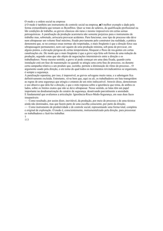 O medo e a ordem social na empresa
à O medo è também um instrumento de controle social na empresa, ■O melhor exemplo e dado pela
forma extraordinária que tomam os Bconflitos. Quer se trate de salários, de qualificação profissional ou
Ide condições de trabalho, as greves clássicas são raras e mesmo impossíveis em certas usinas
petroquímicas. A paralisação da produção acarretaria não somente prejuízos para o instrumento de
trabalho mas, sobretudo, arriscaria provocar acidentes. Para funcionar, esse tipo de processo não deve
nem ultrapassar um volume final máximo, fixado previamente pelo construtor (na realidade, a prática
demonstra que, se no começo essas normas são respeitadas, o mais freqüente é que a direção force sua
ultrapassagem permanente), nem cair aquém de uma produção mínima, sob pena de provocar, em
alguns pontos, a elevação perigosa de certas temperaturas, bloquear o fluxo de rea-gentes em certas
canalizações etc. De modo que o mais freqüente é que a greve seja feita sob forma de uma redução da
produção, segundo cotas que são objeto de negociações intermináveis entre a direção e os
trabalhadores. Nesse mesmo sentido, a greve só pode começar em uma data fixada, quando certa
instalação está em fase de manutenção ou quando se atingiu uma certa fase do processo, ou durante
certa campanha relativa a um produto que, sozinho, permite a diminuição do ritmo do processo... O
argumento usado pela direção, e em torno do qual todos os movimentos reivindicatórios se organizam,
é sempre a segurança.
A paralisação repentina, por isso, é impossível, as greves selvagens muito raras, e a sabotagem fica
definitivamente excluída. Entretanto, vê-se bem que, aqui ou ali, os trabalhadores em luta transgridem
as regras de uma segurança que atingiu o estatuto de um mito indiscutível. Através disso, demonstram
o uso abusivo que dela faz a direção, e que o mito repousa sobre a ignorância que reina, de ambos os
lados, sobre os limites exatos que não se deve ultrapassar. Nesse sentido, as lutas têm um papel
importante na desdramatização do cenário da segurança, desativando parcialmente a ansiedade.
E fundamental que avaliemos a articulação: Ignorância-Risco-Medo-Segurança, em suas duas faces
inseparáveis:
— Como resultado, por assim dizer, inevitável, da produção, por meio de processo e de uma técnica
ainda não dominados, mas que fazem parte de uma escolha consciente, por parte da direção;
— Como instrumento de produtividade e de controle social, representando uma forma total, completa
e original de exploração. O medo é, conscientemente, instrumentalizado pela direção, para pressionar
os trabalhadores e fazê-los trabalhar.
1
113
 