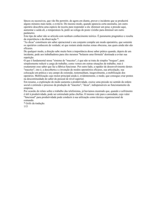 lâncos ou sucessivos, que vão lhe permitir, de agora em diante, prever o incidente que se produzirá
alguns minutos mais tarde, e evitá-lo. Do mesmo modo, quando aparecia certa anomalia, um outro
operário descobriu uma espécie de receita para responder a ela: diminuir um pouc a pressão aqui,
aumentar a saída ali, a temperatura lá, pedir ao colega do posto vizinho para diminuir um outro
parâmetro.
Este tipo de saber não se articula com nenhum conhecimento teórico. É puramente pragmático e resulta
da experiência e da observação *.
''As dicas" constituem um saber operacional e seu conjunto compõe um modo operatório, que somente
os operários conhecem de verdade; só que restam ainda muitas zonas obscuras, nas quais ainda não são
eficazes.
De qualquer modo, a direção sabe muito bem a importância desse saber prático quando, depois de um
incidente, pede aos trabalhadores para eles mesmos "bolarem uma fórmula" destinada a evitar sua
repetição.
O que é fundamental nesse "sistema de "macetes", é que não se trata de simples "truques", para
simplesmente reduzir a carga de trabalho, como vemos em outras situações de trabalho, mas é
exatamente esse saber que faz a fábrica funcionar. Por outro lado, a rapidez de desenvolvimento destes
"macetes", isto é, a descoberta e a invenção de modos operatórios eficazes, sua articulação, sua
colocação em prática e seu campo de extensão, testemunham, inegavelmente, a mobilização dos
operários. Mobilização cujo motor principal ainda é, evidentemente, o medo, que consegue criar pontes
na descontinuidade do saber do pessoal de nível superior.
Em resumo, a exploração do medo aumenta a produtividade, exerce uma pressão no sentido da ordem
social e estimula o processo de produção de "macetes", "dicas", indispensáveis ao funcionamento da
empresa.
Por ocasião do relato sobre o trabalho das telefonistas, já havíamos mostrado que, quando o sofrimento
é útil à produtividade, pode ser estimulado pelas chefias. O mesmo vale para a ansiedade, cujo valor
"funcional" para produtividade pode conduzir à sua utilização como técnica organizacional de
comando.
* Grifo da tradução.
115
 