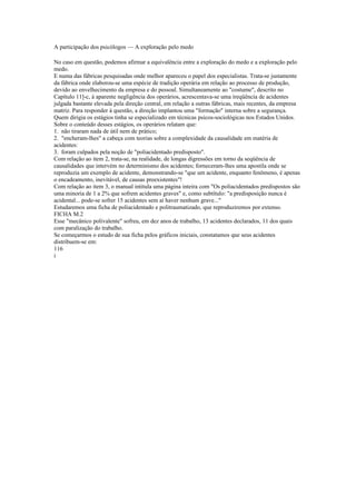 A participação dos psicólogos — A exploração pelo medo
No caso em questão, podemos afirmar a equivalência entre a exploração do medo e a exploração pelo
medo.
E numa das fábricas pesquisadas onde melhor apareceu o papel dos especialistas. Trata-se justamente
da fábrica onde elaborou-se uma espécie de tradição operária em relação ao processo de produção,
devido ao envelhecimento da empresa e do pessoal. Simultaneamente ao "costume", descrito no
Capítulo 11]-c, à aparente negligência dos operários, acrescentava-se uma íreqüência de acidentes
julgada bastante elevada pela direção central, em relação a outras fábricas, mais recentes, da empresa
matriz. Para responder à questão, a direção implantou uma "formação" interna sobre a segurança.
Quem dirigia os estágios tinha se especializado em técnicas psicos-sociológicas nos Estados Unidos.
Sobre o conteúdo desses estágios, os operários relatam que:
1. não tiraram nada de útil nem de prático;
2. "encheram-lhes" a cabeça com teorias sobre a complexidade da causalidade em matéria de
acidentes:
3. foram culpados pela noção de "poliacidentado predisposto".
Com relação ao item 2, trata-se, na realidade, de longas digressões em torno da seqüência de
causalidades que intervém no determinismo dos acidentes; forneceram-lhes uma apostila onde se
reproduzia um exemplo de acidente, demonstrando-se "que um acidente, enquanto fenômeno, é apenas
o encadeamento, inevitável, de causas preexistentes"!
Com relação ao item 3, o manual intitula uma página inteira com "Os poliacidentados predispostos são
uma minoria de 1 a 2% que sofrem acidentes graves" e, como subtítulo: "a predisposição nunca é
acidental... pode-se sofrer 15 acidentes sem aí haver nenhum grave..."
Estudaremos uma ficha de poliacidentado e politraumatizado, que reproduziremos por extenso.
FICHA M.2
Esse "mecânico polivalente" sofreu, em dez anos de trabalho, 13 acidentes declarados, 11 dos quais
com paralização do trabalho.
Se começarmos o estudo de sua ficha pelos gráficos iniciais, constatamos que seus acidentes
distribuem-se em:
116
i
 
