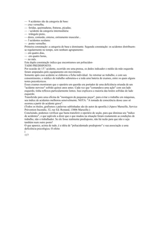 — 9 acidentes são da categoria de base:
— cruz vermelha,
— feridas, queimaduras, fraturas, picadas;
— / acidente da categoria intermediária:
— triângulo preto,
— dores, contusão, entorse, estiramento muscular...
— 3 acidentes oculares:
— ponto vermelho.
Primeira constatação: a categoria de base e dominante. Segunda constatação: os acidentes distribuem-
se regularmente no tempo, sem nenhum agrupamento:
— em quatro dias,
— em quatro horas,
— no mês.
Esta dupla constatação indica que encontramos um poliaciden-
TADO PREDISPOSTO.
Por ocasião do 13'.' acidente, ocorrido em uma prensa, os dedos indicador e médio da mão esquerda
foram amputados pelo equipamento em movimento.
Somente após esse acidente se elaborou a ficha individual. Ao retornar ao trabalho, e com seu
consentimento, o médico do trabalho submeteu-o a toda uma bateria de exames, entre os quais alguns
testes psicotécnicos.
Esses exames mostraram que o operário em questão era portador de uma deficiência oriunda de um
"acidente nervoso" sofrido quinze anos antes. Cada vez que "comandava uma ação" com seu lado
esquerdo, tinha reflexos particularmente lentos. Isso explicava a maioria das lesões sofridas do lado
esquerdo.
Transferido para uma oficina de "montagem de pequenas peças", para evitar o trabalho em máquinas,
seu índice de acidentes melhorou sensivelmente. NOTA: "A tomada de consciência desse caso só
ocorreu a partir do acidente grave".
(Todos os títulos, grafismos e palavras sublinhadas são do autor da apostila.) (Apave Marseille, Service
Prévention Incendie, 32, rue Ed. Rostand, 13006 Marseille.)
Concluindo, podemos verificar que basta transferir o operário de seção, para que diminua seu "índice
de acidentes", o que eqüivale a dizer que o que mudou na situação foram exatamente as condições de
trabalho, não o trabalhador. Se ele fosse realmente predisposto, não há razão para que não o seja
também num outro posto!
O que aparece, acima de tudo, é a idéia de "poliacidentado predisposto" e sua associação a uma
deficiência psicológica. O efeito
í
117
 