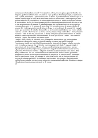 ambiente da seção fica bem especial. Voam parafusos pelo ar, ressoam gritos, apesar do barulho das
máquinas, quebram-se ferramentas, aumentam as peças quebradas durante a produção, e rejeitadas ao
fina!. Explode, diretamente, a agressividade contra as chefias. É geralmente nesses momentos que se vê
também algumas brigas de socos. Com a desordem instalada, muitas vezes a linha de produção pára;
qualquer anomalia ou irregularidade, até mesmo a parada da produção, provocam irrupções coletivas
de agressividade. No fim, os carros que saem da fábrica naqueles dias têm muito mais defeitos do que
os que saem no começo da semana. Os trabalhadores que têm problemas com seus carros próprios
costumam dizer, entre si: "é um carro de sexta-feira". Os carros do começo da semana e do fim de
semana, são, via de regra, muito mais defeituosos do que os carros do meio da semana. Este exemplo
mostra que se os ritmos de trabalho são mantidos no nível máximo da tolerância, seus efeitos se farão
sentir não-somente à distância, mas na mesma semana, entre o começo e o fim dela, e até mesmo entre
o começo e o fim do dia. Mas, ainda assim, as chefias esforçam-se para manter os ritmos de trabalho
num nível tolerável pela maioria dos trabalhadores. É assim que se define a norma. Uma norma de
produção, é lógico, mas também uma norma mental.
Quando o limiar coletivo de tolerância não é ultrapassado, pode acontecer que um trabalhador,
isoladamente, não consiga manter os ritmos de trabalho ou manter seu equilíbrio mental.
Forçosamente, a saída será individual. Duas soluções lhe são possíveis: largar o trabalho, trocar de
posto ou mudar de empresa. São as fórmulas encobertas pela rotatividade. A segunda solução é
representada pelo absen-teísmo. Mesmo sabendo que não está propriamente doente, o operário
esgotado e á beira da descompensação psiconeurótica não pode abandonar a fábrica sem maiores
explicações. O sofrimento mental e a fadiga são proibidos de se manifestarem numa fábrica. Só a
doença é admissível. Por isso, o trabalhador deverá apresentar um atestado médico, geralmente
acompanhado de uma receita de psicoestimulantes ou analgésicos. A consulta médica termina por
disfarçar o sofrimento mental: é o processo de medicalização (53), que se distingue bastante do
processo de psiquiatrização (14), na medida em que se procura não-somente o deslocamento do
conflito homem-trabalho para um terreno mais neutro, mas a medicalização visa, além disso, a desqua-
Hficação do sofrimento, no que este pode ter de mental.
121
 