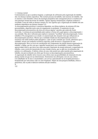 1. A doença mental
Contrariamente ao que se poderia imaginar, a exploração do sofrimento pela organização do trabalho
não cria doenças mentais específicas. Não existem psicoses de trabalho, nem neuroses do trabalho. Até
os maiores e mais ferrenhos críticos da nosologia psiquiátrica não conseguiram provar a existência de
uma patologia mental decorrente do trabalho. Apenas algumas interpretações simplistas atribuem à
sociedade a causa de todas as doenças mentais (4). Isso significa que a organização do trabalho não tem
nenhuma importância nas doenças mentais? (5)
As descompensações psicóticas e neuróticas dependem, em última instância, da estrutura (42) das
personalidades, adquirida muito antes do engajamento na produção. O surgimento de uma
descompensação psiconeurótica não deixa de colocar alguma^ questões que ainda não foram
resolvidas. A estrutura de personalidade pode explicar a forma sob a qual aparece a descompensação e
seu conteúdo. Mas não é suficiente para explicar o momento "escolhido" pela descompensação. Certos
trabalhos (19) consagraram-se ao estudo e à caracterização das situações reais que influenciam as
descompensações psicóticas. Mesmo que a realidade tratada nas descompensações psicóticas e
neuróticas não tenha nenhum poder patogênico, a não ser pelo conteúdo que veicula, admitamos que a
realidade, mesmo sem nenhuma ocorrência específica, pode favorecer o surgimento de uma
descompensação. Deve-se levar em consideração três componentes da relação homem-organização do
trabalho: a fadiga, que faz com que o aparelho mental perca sua versatilidade; o sistema frustração-
agressividade reativa, que deixa sem saída uma parte importante da energia pulsional; a organização do
trabalho, como correia de transmissão de uma vontade externa, que se opõe aos investimentos das
pulsões e às sublimações. O defeito crônico de uma vida mental sem saída mantido pela organização do
trabalho, tem provavelmente um efeito que favorece as descompensações psiconeuróticas.
A organização do trabalho talvez inscreva seus efeitos mais nas possibilidades de tratamento de uma
doença mental, do que em seu determinismo. Ilustraremos tais afirmações com um caso clínico.
Um trabalhador de 26 anos é encaminhado a um serviço especializado de um hospital parisiense e
hospitalizado por mal-estares cada vez mais freqüentes. Depois de uma pesquisa detalhada, clínica e
paraclínica, não se pode evidenciar nenhuma afecção somática.
II
122
 