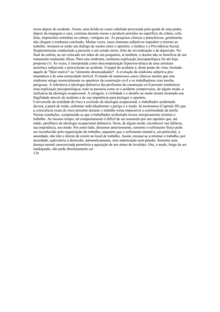 receu depois do acidente. Assim, uma ferida no couro cabeludo provocada pela queda de uma pedra,
depois da raspagem e cura, continua durante meses a produzir pruridos na superfície do crânio, cefa-
léias, impressões estranhas na cabeça, vertigens etc. As pesquisas clínicas e paraclínicas, geralmente,
não chegam a nenhuma conclusão. Muitas vezes, esses sintomas subjetivos impedem o retorno ao
trabalho. Instaura-se então um diálogo de surdos entre o operário, o médico e a Previdência Social,
freqüentemente conduzindo q paciente a um estado misto, feito de reivindicação e de depressão. No
final da estória, ao ser colocado em mãos de um psiquiatra, aí também, o doente não se beneficia de um
tratamento realmente eficaz. Para esta síndrome, nenhuma explicação psicopatológica foi até hoje
proposta (1). Às vezes, é interpretada como descompensação hipocron-dríaca de uma estrutura
neurótica subjacente e preexistente ao acidente. O papel do acidente é, deste ponto de vista, limitado
àquele de "fator reativo" ou "elemento desencadeador". A evolução da síndrome subjetiva pós-
traumática é de uma cronicidade terrível. O estudo de numerosos casos clínicos mostra que esta
síndrome atinge essencialmente os operários da construção civil e os trabalhadores com tarefas
perigosas. A referência à ideologia defensiva das profissões da construção civil permite estabelecer
uma explicação psicopatológica: tudo se passaria como se o aeidente comprovasse, de algum modo, a
ineficácia da ideologia ocupacional. A coragem, a virilidade e o desafio ao medo teriam mostrado sua
fragilidade através do acidente e de sua impotência para proteger o operário.
Convencido da realidade do risco e excluído da ideologia ocupacional, o trabalhador acidentado
deverá, a partir de então, enfrentar individualmente o perigo e o medo. Já mostramos (Capítulo III) que
a consciência exata do risco presente durante o trabalho torna impossível a continuidade da tarefa.
Nessas condições, compreende-se que o trabalhador acidentado recuse energicamente retomar o
trabalho. Ao mesmo tempo, tal comportamento é difícil de ser assumido por um operário que, até
então, partilhava da ideologia ocupacional defensiva. Seria, de algum modo, reconhecer sua falência,
sua impotência, seu medo. Por outro lado, dissemos anteriormente, somente o sofrimento físico pode
ser reconhecido pela organização do trabalho, enquanto que o sofrimento mental e, em particular, a
ansiedade, não têm o direito de existir no local de trabalho. Assim, recusar-se a retomar o trabalho, por
ansiedade, eqüivaleria à demissão, automaticamente, sem indenização nem pensão. Somente uma
doença mental caracterizada permitiria a aquisição de um status de ínvalidez. Ora, o medo, longe de ser
inadequado, não pode absolutamente ser
124
 