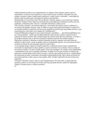 cunho humanista, devido ao seu comportamento em relação à classe operária, apela-se para os
especialistas e cientistas, mais respeitáveis e mais neutros do que os patrões. Seu papel será o de
estudar a situação e propor soluções para restabelecer a ordem moral e, sobretudo, , a autoridade da
família, etapa necessária para a formação de operários disciplinados.
Paralelamente ao "movimento" das Ciências Morais e Políticas, aparece o movimento dos "grandes
alienistas" (Esquirol, Pinei, Orfila etc) suscitado pela curiosidade pelos fenômenos insólitos, por sua
amplitude, constituídos pelos "desvios" e atentados individuais à ordem social.
Três correntes, portanto: o movimento higienista, o movimento das ciências morais e políticas e o
movimento dos grandes alienistas, onde os médicos ocupam uma posição de destaque. O médico faz
sua entrada triunfal no arsenal do controle social, forjando um utensílio que terá grandes destinos, e que
reencontraremos, mais tarde, sob a imagem do "trabalhosocial".
O desenTOMmentij.d^Jiigjejie^js^ejco^ejtaijie PasiejirJ_uj3ij3Quco___ maisTãraeTasjjÊSQuisas em
ps^a^mtria,jyfojlej!]^^ positiva da atividade médicaLjí sobre ela que se apoia a resposta social à
explosão da miséria operária. Mas a medicalização do controle social não seria suficiente, e, de fato, é
aos próprios operários que se devem as principais melhorias materiais da condição operária.
Higienistas, moralistas e alienistas só podem responder ao desvio, enquanto uma outra forma de
atentado à ordem moral e social vai ganhar corpo na solidariedade operaria, nos movimentos de luta e
no desenvolvimento de uma ideologia operária revolucionária.
A este segundo perigo é dada uma resposta específica: a repressão estatal. Frente à amplitude do
movimento de organização da classe operária, é preciso encontrar novas soluções. Inicia-se então um
movimento complexo, no qual o Estado aparece como ator estratégico. Os conflitos entre trabalhadores
e empregadores eram, até aí, regulados localmente. O patrão era livre para escolher as soluções que
quisessse e, quando apelava para a polícia ou para o exército, para reprimir uma greve, o representante
do Estado agia em nome, unicamente, do atentado à propriedade privada. Mas o desenvolvimento do
movimento operário conduz a greves mais amplas, onde o Estado é depositário de uma missão mais
importante.
O Estado é chamado a intervir cada vez mais freqüentemente. Por outro lado, a organização dos
operários confere, ao movimento de revolta, uma força que pode derrotar o poder do empregador
isolado. O Estado torna-se o árbitro necessário.
16
 