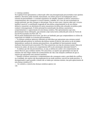 2. A doença somática
No Capítulo II nós apresentamos a observação sobre uma desorganização psicossomática num operário
diabético. Havíamos então insistido, basicamente, nos efeitos possíveis da inadequação entre a
estrutura da personalidade e o conteúdo ergonômico do trabalho. Quando as defesas caracteriais e
comportamentais não conseguem se exercer durante o trabalho, há o risco de uma acumulação de
energia pulsional, que não consegue se descarregar. Para ser mais exato, é preciso saber que o inverso
também é possível: a contribuição exagerada de uma defesa comportamental ou de um sistema
defensivo caracterial, em detrimento de outros mecanismos de defesa não colocados em prática, pode
conduzir à desorganização. O efeito principal da neutralização das defesas caracteriais e
comportamentais é o aparecimento de uma doença somática. Não apresentaremos aqui uma
demonstração dessas afirmações, que tomaram corpo numa teoria conhecida pelo nome de Teoria da
Escola Psicossomática de Paris (64, 71).
Há um ponto fundamental nessa teoria, que deve ser lembrado, para que compreendamos os efeitos da
organização do trabalho na economia psicossomática:
— As doenças somáticas aparecem sobretudo em indivíduos que apresentam uma estrutura mental
caracterizada pela pobreza ou ineficácia das defesas mentais (Çalta de vida onírica ou de atividades
fantasmáticas, ausência de sintomas psiconeuróticos, má qualidade do funcionamento mental:
ineficácia funcional do pré-consciente) (78). Para caracterizar esse tipo de estrutura mental, fala-se de
neurose de caráter, de neurose de comportamento (69) ou de estruturação edeestado-limite(7).
— As defesas que não são psiconeuróticas, ou seja, as defesas de caráter e de comportamento são
menos flexíveis que as defesas mentais. Por causa disso, os sujeitos que apresentam esse tipo de
estrutura são mais frágeis diante dos acontecimentos da vida e das situações conflituais do que os
sujeitos que apresentam uma estrutura neurótica.
— Quando as defesas caracteriais e comportamentais não conseguem conter a gravidade dos conflitos
ou a realidade, tais sujeitos não descompensam de um modo neurótico, nem de um modo psicótico. A
desorganização à qual sucumbe o doente não se traduz por sintomas mentais, mas pelo aparecimento de
uma doença somática (67).
— Ao contrário, a maioria das doenças somáticas aparece em
126
 