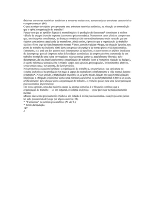 dadeiras estruturas neuróticas tenderiam a tornar-se muito raras, aumentando as estruturas caracteriaís e
comportamentais (64).
O que acontece ao sujeito que apresenta uma estrutura neurótica autêntica, na situação de contradição
que o opõe à organização do trabalho?
Parece-nos que as aptidões ligadas à mentalização e à produção de fantasmas* constituem a melhor
válvula de escape à tensão imposta à economia psicossomática. Numerosos casos clínicos comprovam
que, em situações semelhantes, as doenças somáticas são extraordinariamente mais raras do que em
sujeitos com menor capacidade de mentalizar. Ainda assim, é preciso que a organização do trabalho
facilite o livre jogo do funcionamento mental. Vimos, com Boyadjian (9) que, na situação descrita, seu
posto de trabalho na indústria têxtil deixa um pouco de espaço e de tempo para a vida fantasmática.
Entretanto, e aí está um dos pontos mais interessantes de seu livro, o autor mostra os efeitos imediatos
do desemprego parcial (imposto pelas dificuldades econômicas da empresa) sobre a retomada de um
trabalho mental de uma outra envergadura: tudo acontece como se, parcialmente liberado, pelo
desemprego, da luta individual contra a organização do trabalho (com a respectiva redução de fadigas),
o sujeito retomasse contato com o próprio corpo, seus desejos, preocupações, investimentos afetivos,
sendo então capaz, novamente, de fazer projetos.
Nós propomos a seguinte hipótese: a organização do trabalho e, em particular, sua caricatura no
sistema taylorista e na produção por peças é capaz de neutralizar completamente a vida mental durante
o trabalho*. Nesse sentido, o trabalhador encontra-se, de certo modo, lesado em suas potencialidades
neuróticas e obrigado a funcionar como uma estrutura caracterial ou comportamental. Efetiva-se assim,
artificialmente, pelo choque com a organização do trabalho, o primeiro passo para uma desorganização
psicossomática experimental.
Em nossa opinião, uma das maiores causas da doença somática é o bloqueio contínuo que a
organização do trabalho — e, em especial, o sistema taylorista — pode provocar no funcionamento
mental.
Mesmo não sendo precisamente ortodoxa, em relação à teoria psicossomática, essa proposição parece
ter sido pressentida de longe por alguns autores (34).
* "Fantasmas" no sentido psicanalítico (N. do T.).
* Grifo da tradução.
129
Jt
 