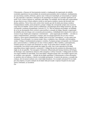 Clinicamente, o fracasso do funcionamento mental e a inadequação da organização do trabalho
(conteúdo ergonômico) às necessidades da economia psicossomática não se traduzem, imediatamente,
em uma doença somática. Primeiro, aparece uma vivência de insatisfação, já mencionada no Capitulo
II, cuja expressão é específica e distingue-se da insatisfação em relação ao conteúdo significativo da
tarefa. Essa vivência exprime-se, sobretudo, pela fadiga. Na realidade, não há nada mais surpreendente
do que observar essa vivência subjetiva tornar-se uma queixa somática, mesmo não havendo uma
doença autêntica. Talvez fosse mais correto dizer mesmo que não há ainda uma doença somática.
Compreendemos melhor, nesta perspectiva, porque à fadiga não corresponde sempre uma excessiva
carga física de trabalho. Vários autores já debateram a fisiopatologia dessa fadiga misteriosa, que não
corresponde a nenhuma fisiopatologia ;concreta (12, 51). Não há nenhuma necessidade, na realidade,
de se ter um desempenho físico excessivo para justificar a sensação de fadiga. Quando a organização
do trabalho entra em choque com a economia psicossomática, o trabalhador deve desenvolver todos os
recursos de que dispõe para compensar o estreitamento — pela organização do trabalho — de todos os
canais comportamentais, caracteriais e mentais, para sua energia pulsional. Por ser uma vivência
subjetiva, vários autores desqualificam a fadiga como se ela fosse "psicogênica", ou seja, quase uma
simulação. Essa afirmação é, ao mesmo tempo, falsa e verdadeira; mas, sobretudo, está incompleta,
errada. A fadiga é simultaneamente psíquica e somática. É psíquica porque corresponde a um obstáculo
para o psicossomático; e também por ser uma vivência subjetiva. Mas é também, e principalmente,
somática porque sua origem está claramente no corpo. O que pode parecer estranho é que não
corresponde a um esforço muito grande dos órgãos do corpo, mas a uma repressão da atividade
espontânea desses órgãos (motores e sensoriais). A fadiga não provém somente da sobrecarga de um
órgão ou de um aparelho. Tal concepção é fortemente influenciada pela herança histórica da biologia,
da fisiologia e das experiências clássicas sobre energética e esforço muscular. A fadiga pode encontrar
sua origem também na inatividade. Essa inatividade é fatigante porque não é um simples repouso mas,
ao contrário, uma repressão — inibição da atividade espontânea. Contrariamente a certas afirmações,
os operários não reivindicam o direito à ociosidade permanente. A maioria das pessoas, a exemplo das
crianças, não tem prazer nenhum com a inatividade duradoura. Um exemplo caricatural foi-nos dado
por uma empresa, na qual a redução da atividade tinha provocado o repouso forçado de uma seção
inteira. Entretanto, as secretárias
I3u
 
