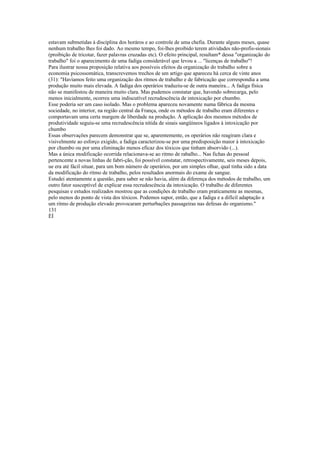 estavam submetidas à disciplina dos horáros e ao controle de uma chefia. Durante alguns meses, quase
nenhum trabalho lhes foi dado. Ao mesmo tempo, foi-lhes proibido terem atividades não-profis-sionais
(proibição de tricotar, fazer palavras cruzadas etc). O efeito principal, resultam* dessa "organização do
trabalho" foi o aparecimento de uma fadiga considerável que levou a ... "licenças de trabalho"!
Para ilustrar nossa proposição relativa aos possíveis efeitos da organização do trabalho sobre a
economia psicossomática, transcrevemos trechos de um artigo que apareceu há cerca de vinte anos
(31): "Havíamos feito uma organização dos ritmos de trabalho e de fabricação que correspondia a uma
produção muito mais elevada. A fadiga dos operários traduziu-se de outra maneira... A fadiga física
não se manifestou de maneira muito clara. Mas pudemos constatar que, havendo sobrecarga, pelo
menos inicialmente, ocorreu uma indiscutível recrudescência de intoxicação por chumbo.
Esse poderia ser um caso isolado. Mas o problema apareceu novamente numa fábrica da mesma
sociedade, no interior, na região central da França, onde os métodos de trabalho eram diferentes e
comportavam uma certa margem de liberdade na produção. À aplicação dos mesmos métodos de
produtividade seguiu-se uma recrudescência nítida de sinais sangüíneos ligados à intoxicação por
chumbo
Essas observações parecem demonstrar que se, aparentemente, os operários não reagiram clara e
visivelmente ao esforço exigido, a fadiga caracterizou-se por uma predisposição maior à intoxicação
por chumbo ou por uma eliminação menos eficaz dos tóxicos que tinham absorvido (...).
Mas a única modificação ocorrida relacionava-se ao ritmo de rabalho... Nas fichas do pessoal
pertencente a novas linhas de fabri-ção, foi possível constatar, retrospectivamente, seis meses depois,
ue era até fácil situar, para um bom número de operários, por um simples olhar, qual tinha sido a data
da modificação do ritmo de trabalho, pelos resultados anormais do exame de sangue.
Estudei atentamente a questão, para saber se não havia, além da diferença dos métodos de trabalho, um
outro fator susceptível de explicar essa recrudescência da intoxicação. O trabalho de diferentes
pesquisas e estudos realizados mostrou que as condições de trabalho eram praticamente as mesmas,
pelo menos do ponto de vista dos tóxicos. Podemos supor, então, que a fadiga e a difícil adaptação a
um ritmo de produção elevado provocaram perturbações passageiras nas defesas do organismo."
131
ÈÍ
 
