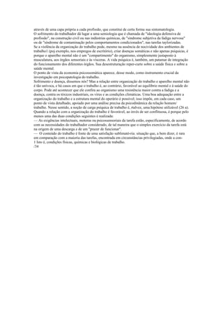 através de uma capa própria a cada profissão, que constitui de certa forma sua sintomatologia.
O sofrimento do trabalhador dá lugar a uma semiologia que é chamada de "ideologia defensiva de
profissão", na construção civil ou nas indústrias químicas, de "síndrome subjetiva da fadiga nervosa"
ou de "síndrome de contaminação pelos comportamentos condicionados", nas tarefas taylorizadas.
Se a violência da organização do trabalho pode, mesmo na ausência de nocividade dos ambientes de
trabalho1 (poj exemplo, nos empregos de escritório), criar doenças somáticas e não apenas psíquicas, é
porque o aparelho mental não é um "compartimento" do organismo, simplesmente justaposto à
musculatura, aos órgãos sensoriais e às vísceras. A vida psíquica é, também, um patamar de integração
do funcionamento dos diferentes órgãos. Sua desestruturação reper-curte sobre a saúde física e sobre a
saúde mental.
O ponto de vista da economia psicossomática aparece, desse modo, como instrumento crucial da
investigação em psicopatologia do trabalho.
Sofrimento e doença, dissemos nós? Mas a relação entre organização do trabalho e aparelho mental não
é tão unívoca, e há casos em que o trabalho é, ao contrário, favorável ao equilíbrio mental e à saúde do
corpo. Pode até acontecer que ele confira ao organismo uma resistência maior contra a fadiga e a
doença, contra os tóxicos industriais, os vírus e as condições climáticas. Uma boa adequação entre a
organização do trabalho e a estrutura mental do operário é possível; isso impõe, em cada caso, um
ponto de vista detalhado, apoiado por uma análise precisa da psicodinâmica da relação homem/
trabalho. Nesse sentido, a noção de carga psíquica de trabalho é, rtalvez, uma hipótese utilizável (26 a).
Quando a relação com a organização do trabalho é favorável, ao invés de ser conflituosa, é porque pelo
menos uma das duas condições seguintes é realizada:
— As exigências intelectuais, motoras ou psicossensoriais da tarefa estão, especificamente, de acordo
com as necessidades do trabalhador considerado, de tal maneira que o simples exercício da tarefa está
na origem de uma descarga e de um "prazer de funcionar".
— O conteúdo do trabalho é fonte de uma satisfação sublimató-ria: situação que, a bem dizer, é rara
em comparação com a maioria das tarefas, encontrada em circunstâncias privilegiadas, onde a con-
1 Isto é, condições físicas, químicas e biológicas de trabalho.
/34
 