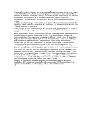 Concentrações operárias criadas em funçAo das necessidades da produção emergem das novas relações
sociais, permitindo ao Estado tornar-se autônomo, progressivamente, em sua tutela patronal, não sem
resistência da parte desta última (90). A aparição das câmaras sindicais, das associações, das federações
nacionais e dos partidos políticos dá ao movimento operário uma dimensão significativa,
principalmente a partir da Comuna. As reivindicações operárias chegam a um nível propriamente
político.
Compreende-se facilmente que asJutas operáriasjie_s_te período histórico tenham essencialmente dois
objetivos: o diteitp à vida (ou à~~ sobrevivência) e a construção çLo instrumento necessário à sua corr-
^ /;qiusia.Laliberdade de organização.
No que concerne ão que se poderia chamar de "pré-história da saúde dos trabalhadores", vê-se emergir
uma palavra de ordem que vai, por assim dizer, cobrir todo o século XIX: a redução da jornada de
trabalho.
Apesar dos verdadeiros discursos de defesa de Villermé, não haverá praticamente nenhum progresso na
limitação do tempo de trabalho, durante quase 50 anos. Sob o Segundo Império, o debate está
praticamente fechado. Ajpressãp retorna, em seguida, sob diferente^ formas: o limite de idade abaixo
do qual as crianças nScíterãii^ mãislo direito de serem postas a trabalhar; a proteção das mulheres; a
duração do trabalho propriamente dito; ó trabalho noturno; os tra£^; balhps particularmente
penqso&rNaos^uais não se terá mais o direito^. 3e_subjneler certas pessqas^o^rgpojiso semanal^_,
As conquistas serão, com freqüência, questionadas por leis que voltam ao statu quo ante por
inumeráveis derrogações e por recusas de aplicação. As lutas operárias marcarão todo o século. As
discussões governamentais serão intermináveis. Entre um projeto de lei e sua votação é preciso, muitas
vezes, esperar dez, vinte anos. Nove anos para a supressão da caderneta operária (1881-1890); treze
anos para o projeto de lei sobre a redução do tempo de trabalho das mulheres e crianças (1879-1892);
onze anos para a lei sobre a higiene e a segurança (1882-1893); quinze anos para a lei sobre acidentes
de trabalho (1883-1898) (11 p. 93); quarenta anos para a jornada de 10 horas (1879-1919); vinte e sete
anos para o repouso semanal (1879-1906); vinte e cinco anos para a jornada de 8 horas (1894-1919);
vinte e três anos para a jornada de 8 horas nas minas (1890-1913) (8).
Só a partir do fim do século são obtidas leis sociais pertinentes, especificamente, à saúde dos
trabalhadores: 1890: criação, nas minas, de delegados de segurança; 1893: lei sobre a higiene e a
segurança dos trabalhadores da indústria (61); 1898: lei sobre os acidentes de tra-
17
 