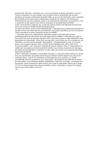 produtividade. Não tanto o sofrimento em si. mas os mecanismos de defesa empregados contra ele.
Vimos na construção civii, por exemplo, como as defesas coletivas da profissão, por um efeito
paradoxal, servem para a manutenção da produtividade, ou, no caso das telefonistas, como a ansiedade,
por intermédio de um sistema sutil, contribui para a aceleração das cadências. De maneira que o
sofrimento pode, em certas condições, tornar-se um instrumento de exploração e de rendimento, e este
é, certamente, um dos aspectos mais insólitos da pesquisa em psicopatologia do trabalho.
Assim, somos levados a evidenciar que, ao lado dos aspectos clássicos da exploração da força física,
existe uma vertente do trabalho humano ignorada até agora.
Na maioria das tarefas, mesmo as mais desqualificadas, a exploração passa também pela profundeza do
aparelho mental. Essa observação tem, provavelmente, uma grande importância, pois ela é de natureza
a fazer reconsiderar as teorias econômicas da força de trabalho.
:~ Com efeito, parece que a exploração do corpo passa sempre e necessariamente por uma
neutralização prévia da vida mental, através da organização do trabalho. A submissão dos corpos só
seria possível por meio de uma ação específica sobre os processos psíquicos, etapa fundamental, cujas
peças podem ser desmontadas. Tornar dócil um corpo não é coisa simples, pois ele, normalmente, está
submetido a seu chefe natural, chamado "personalidade". A desapropriação do corpo só é possível
graças a uma operação específica sobre a estrutura da personalidade, cujos efeitos, duráveis ou
reversíveis segundo o caso, fazem parte integrante da carga de trabalho. Assim, a "carga psíquica" de
trabalho não seria apenas um efeito acessório do trabalho, mas resultaria, exatamente, de uma etapa
primordial, da qual dependeria a submissão do corpo, etapa cujo sucesso seria assegurado pela própria
organização do trabalho.
Contra o sofrimento, a ansiedade e a insatisfação, dissemos, se constróem sistemas defensivos. Se não
fosse sua especificidade, que permite adivinhai que as defesas escondem alguma coisa, elas seriam
totalmente opacas. A ponto de o sofrimento, na maior parte dos casos, esquivar-se à verdade
(invisibilidade cheia de conseqüências, pois, desse modo, a dor permanece desconhecida não apenas
dos observadores, mas também dos próprios trabalhadores). Apesar de vivenciado, o sofrimento não é
reconhecido. Forma caricatural do saber-vivência, que se opõe ao saber-poder, descrito por Foucault
(37-38). Se a função primeira dos sintomas de defesa é aliviar o sofrimento, seu poder de ocultação
volta-se contra seus criadores. Pois sem
136
 