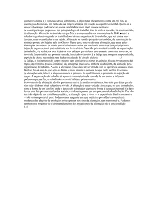 conhecer a forma e o conteúdo desse sofrimento, e difícil lutar eficazmente contra ele. No fim, as
escratégias defensivaá, em razão da sua própria eficácia em relação ao equilíbrio mental, opõem-se a
uma evolução que poderia levar a uma estabilidade, num nível menos medíocre.
A investigação que propomos, em psicopatologia do trabalho, traz de volta a questão, tão controvertida,
da alienação. Alienação no sentido em que Marx a compreendia nos manuscritos de 1844, ■sto é, a
tolerância graduada segundo os trabalhadores de uma organização do trabalho, que vai contra seus
desejos, suas necessidades e sua saúde. Alienação no sentido psiquiátrico também, de substituição da
vontade própria do Sujeito pela do Objeto. Nesse caso, trata-se de uma alienação, que passa pelas
ideologias defensivas, de modo que o trabalhador acaba por confundir com seus desejos próprios a
injunção organizacional que substituiu seu livre arbítrio. Vencido pela vontade contida na organização
do trabalho, ele acaba por usar todos os seus esforços para tolerar esse enxerto contra sua natureza, ao
invés de fazer triunfar sua própria vontade. Instalado o circuito, é a fadiga que assegura sua perenidade,
espécie de chave, necessária para fechar o cadeado do círculo vicioso. _J
A fadiga, o esgotamento do corpo (mesmo sem considerar as fortes exigências físicas provenientes das
regras da economia psicos-somática) são uma peça necessária, embora insuficiente, da alienação pela
organização do trabalho. Assim, a alienação é mais fácil de ser obtida com os operários cansados, mais
fácil no fim do ano do que após as férias, e mais durante a semana do que perto do fim de semana.
A alienação seria, talvez, a etapa necessária e primeira, da qual falamos, a propósito da sujeição do
corpo. A organização do trabalho aí aparece como veículo da vontade de um outro, a tal ponto
poderosa que, no fim, o trabalhador se sente habitado pelo estranho.
Se o conceito de alienação não for pertinente a nível da análise econômica, isso não quer dizer que ele
não seja válido no nível subjetivo e vivido. A alienação é uma verdade clínica que, no caso do trabalho,
toma a forma de um conflito onde o desejo do trabalhador capitulou frente à injunção patronal. Se deve
haver uma luta por novas relações sociais, ela deveria passar por um processo de desalie-lação. Por não
ter sido objeto de um trabalho específico, a alienação r jrre o risco — a experiência histórica o mostra
— de ser transposta tal qual. Podemos nos perguntar em que medida a prevalência concedida à
mudança das relações de produção arrisca passar por cima da alienação, sem transtorná-la. Podemos
também nos perguntar se o desmantelamento dos mecanismos da alienação não é uma condição
137
 