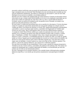 necessária, embora insuficiente, para um projeto de transformação social. Qual projeto nâo deixaria um
lugar conseqüente para essa discussão? Que felicidade seria essa, louvada por uma sociedade que não
teria por fundamento (fundamento, não objetivo) a libertação da vida mental? E, antes de mais nada,
libertação de seu exercício no trabalho e na atividade produtiva?
Questões que talvez tenham sido negligenciadas por razões históricas. O projeto revolucionário nasceu
numa época em que a relação saúde mental-trabalho era invisível, em comparação à prioridade que era
preciso dar à análise da exploração do corpo físico. Deve-se, talvez, à positividade da História a
revelação, mesmo na ausência de mudança social, de questões novas e fecundas, em relação a um
projeto que não pode permanecer sem evoluir.
De outra ordem é a tradicional desconfiança para com as questões da vida psíquica. O terreno da psique
sempre foi ocupado por especialistas denunciados por uma posição ambígua na evolução social. É
verdade que desde o movimento dos alienístas, no século XIX, seguido pela psiquiatria contemporânea,
a psicanálise e a psicos-sociologia anglo-saxônia, os partidários da Organização do Trabalho atual
tiveram um certo avanço. Mas as interrogações sobre esse tema são redibitoriamente suspeitas?
A exemplo de André Theret (96 bis), admitir que a análise da exploração não exclui a da vivência
operária, leva a considerar esta última como lugar privilegiado do drama onde se atualiza o conflito
entre o Trabalhador e o Podfer. Nós ressaltamos várias vezes a função mascaradora dos sistemas
defensivos contra o sofrimento, e â modalidade particular de existência do saber, em estado de segredo
selado na vivência. Segredo que tem a particularidade de só existir na vivência coletiva do trabalho e de
dissolver-se assim que há interesse pela vivência individual. Segredo que, como para toda vivência,
requer, para ser abordado, o recurso à palavra ou, como se diz hoje em dia, o discurso operário. É na
palavra, e através dos sistemas defensivos, que é preciso ler o sofrimento operário.
Isso quer dizer necessidade de uma interpretação. Coloca-se aqui a questão do esquema interpretativo.
Tratando-se de uma vivência coletiva, a psicanálise não poderia ser de nenhuma valia. Nós usamos um
esquema de interpretação que é a própria organização do trabalho, a ser decodificada, por meio dos
avatares que ela sofre na sua interiorização coletiva.
De resto, a passagem de um conteúdo manifesio a um conteúdo latente, deformada pelas estratégias
defensivas específicas, é um método que não pertence propriamente à psicopatologia do trabalho.
13?;
 