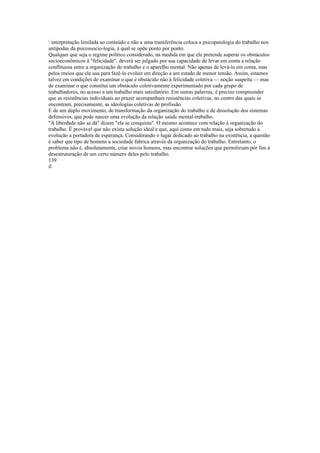 interpretação limilada ao conteúdo e não a uma transferência coloca a psicopatologia do trabalho nos
antípodas da psicossocio-logia, à qual se opõe ponto por ponto.
Qualquer que seja o regime político considerado, na medida em que ele pretende superar os obstáculos
socioeconômicos à "felicidade", deverá ser julgado por sua capacidade de levar em conta a relação
conflituosa entre a organização do trabalho e o aparelho mental. Não apenas de levá-la em conta, mas
pelos rneios que ele usa para fazê-la evoluir em direção a um estado de menor tensão. Assim, estamos
talvez em condições de examinar o que é obstáculo não à felicidade coletiva — noção suspeita — mas
de examinar o que constitui um obstáculo coletivamente experimentado por cada grupo de
trabalhadores, no acesso a um trabalho mais satisfatório. Em outras palavras, é preciso compreender
que as resistências individuais ao prazer acompanham resistências coletivas, no centro das quais se
encontram, precisamente, as ideologias coletivas de profissão.
E de um duplo movimento, de transformação da organização do trabalho e de dissolução dos sistemas
defensivos, que pode nascer uma evolução da relação saúde mental-trabalho.
"A liberdade não se dá" dizem "ela se conquista". O mesmo acontece com relação à organização do
trabalho. É provável que não exista solução ideal e que, aqui como em tudo mais, seja sobretudo a
evolução a portadora de esperança. Considerando o lugar dedicado ao trabalho na existência, a questão
é saber que tipo de homens a sociedade fabrica através da organização do trabalho. Entretanto, o
problema não é, absolutamente, criar novos homens, mas encontrar soluções que permitiriam pôr fim à
desestruturação de um certo número deles pelo trabalho.
139
il
 