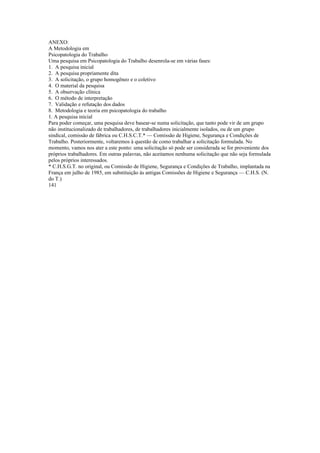 ANEXO:
A Metodologia em
Psicopatologia do Trabalho
Uma pesquisa em Psicopatologia do Trabalho desenrola-se em várias fases:
1. A pesquisa inicial
2. A pesquisa propriamente dita
3. A solicitação, o grupo homogêneo e o coletivo
4. O material da pesquisa
5. A observação clínica
6. O método de interpretação
7. Validação e refutação dos dados
8. Metodologia e teoria em psicopatologia do trabalho
1. A pesquisa inicial
Para poder começar, uma pesquisa deve basear-se numa solicitação, que tanto pode vir de um grupo
não institucionalizado de trabalhadores, de trabalhadores inicialmente isolados, ou de um grupo
sindical, comissão de fábrica ou C.H.S.C.T.* — Comissão de Higiene, Segurança e Condições de
Trabalho. Posteriormente, voltaremos à questão de como trabalhar a solicitação formulada. No
momento, vamos nos ater a este ponto: uma solicitação só pode ser considerada se for proveniente dos
próprios trabalhadores. Em outras palavras, não aceitamos nenhuma solicitação que não seja formulada
pelos próprios interessados.
* C.H.S.G.T. no original, ou Comissão de Higiene, Segurança e Condições de Trabalho, implantada na
França em julho de 1985, em substituição às antigas Comissões de Higiene e Segurança — C.H.S. (N.
do T.)
141
 