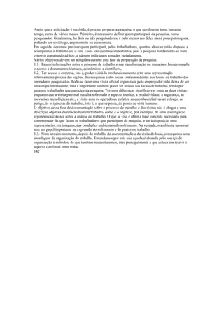 Assim que a solicitação é recebida, é preciso preparar a pesquisa, o que geralmente toma bastante
tempo, cerca de vários meses. Primeiro, é necessário definir quem participará da pesquisa, como
pesquisador. Geralmente, há dois ou três pesquisadores, e pelo menos um deles não é psicopatologista,
podendo ser sociólogo, ergonomista ou economista.
Em seguida, devemos precisar quem participará, pelos trabalhadores, quantos são e se estão disposto a
acompanhai o trabalho até o fim. Essas são questões importantes, pois a pesquisa fundamenta-se num
coletivo constituído ad hoc, e não em indivíduos tomados isoladamente.
Vários objetivos devem ser atingidos durante esta fase de preparação da pesquisa:
1.1. Reunir informações sobre o processo de trabalho e sua transformação ou mutações. Isto pressupõe
o acesso a documentos técnicos, econômicos e científicos,
1.2. Ter acesso à empresa, isto é, poder visitá-la em funcionamento e ter uma representação
relativamente precisa das seções, das máquinas e dos locais correspondentes aos locais de trabalho dos
operadores pesquisados. Pode-se fazer uma visita oficial organizada pelo empregador; não deixa de ser
uma etapa interessante, mas é importante também poder ter acesso aos locais de trabalho, tendo por
guia um trabalhador que participe da pesquisa. Teremos diferenças significativas entre as duas visitas:
enquanto que a visita patronal ressalta sobretudo o aspecto técnico, a produtividade, a segurança, as
inovações tecnológicas etc., a visita com os operadores enfatiza as questões relativas ao esforço, ao
perigo, às exigências do trabalho, isto é, o que se passa, do ponto de vista humano.
O objetivo dessa fase de documentação sobre o processo de trabalho e das visitas não é chegar a uma
descrição objetiva da relação homem/trabalho, como é o objetivo, por exemplo, de uma investigação
ergonômica clássica sobre a análise do trabalho. O que se visa é obter a base concreta necessária para
compreender do que falam os trabalhadores que participam da pesquisa, e ter à disposição uma
representação, em imagens, das condições ambientais do sofrimento. Na verdade, o ambiente sensorial
tem um papel importante na expressão do sofrimento e do prazer no trabalho.
1.3. Num terceiro momento, depois do trabalho de documentação e da visita do local, começamos uma
abordagem da organização do trabalho. Entendemos por esta não aquela elaborada pelo serviço de
organização e métodos, de que também necessitaremos, mas principalmente a que coloca em relevo o
aspecto conflitual entre traba-
142
 