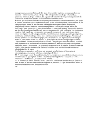 mente preocupados com a objetividade dos fatos. Nesse sentido, inspiramo-nos na psicanálise, que
preconiza o interesse acima de tudo pelo que é dito pelo paciente, mais do que pela realidade,
geralmente deturpada, do que é relatado. Em seguida, todo o trabalho da pesquisa trata justamente de
identificar as modificações trazidas sucessivamente ao comentário inicial.
À medida que se desenrola o estudo, investigamos particularmente o comentário formulado pelo grupo
de trabalho. Na verdade, pouco importa quem seja o locutor; o que é importante é o que é objeto de um
consenso ou pelo menos, de uma discussão contraditória entre os participantes do grupo de
trabalhadores. Pode ser que certos comentários ou hipóteses explicativas propostas por um dos
participantes possa parecer-nos — a nos, pesquisadores — como especialmente convincentes, e vemos
que não são retomados ou discutidos pelo grupo. A técnica consiste então em detectar esse contraste ou
paradoxo. Nada impede que o pesquisador, num segundo momento, às vezes muito tempo depois,
retome essa hipótese abandonada pelo caminho. Mas retoma-a num momento posterior, pois é preciso,
inicialmente, certificar-se de que o tema não é espontaneamente retomado pelo grupo. Nesse caso, é
possível reformulá-lo e devolvê-lo ao grupo, para ver se desta vez será objeto de discussão e de que
modo; ou, então, se novamente não interessa ao grupo, apesar da tentativa feita pelos pesquisadores.
Os pesquisadores efetuam um esforço especial, durante a pesquisa, para detectar as relações existentes
entre as expressões de sofrimento (ou de prazer), as expressões positivas ou os silêncios claramente
respeitados quanto a certos temas, e as características da organização do trabalho. Se identificamos tais
relações, e que o grupo não as percebe, é possível propô-las como uma interpretação, novamente
submetida à crítica do grupo.
O trabalho dos pesquisadores confirma-se não tanto pelo reconhecimento da hipótese ou da
interpretação, pelo grupo, mas, sobretudo por dois tipos de fatos:
2.1. A interpretação correta desencadeia material novo, ou seja, novos temas de discussão, anedotas ou
comentários novos que ampliam as idéias e encadeiam-se à interpretação — associam-se a esta-,
retomando-a e modificando-a, o que é essencial detectar.
2.2. A interpretação correta mantém e relança à discussão, contribuindo para a elaboração coletiva do
tema, ao invés de provocar uma diminuição ou parada da discussão — o que ocorre quando se trata de
uma interpretação inoportuna, inadequada ou falsa.
144
 