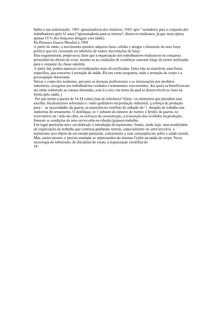 balho e sua indenização; 1905: aposentadoria dos mineiros; 1910: apo-" sentadoria para o conjunto dos
trabalhadores após 65 anos ("aposentadoria para os mortos", dizem os sindicatos, jà que nesta época
apenas 15 % dos franceses atingem essa idade).
Da Primeira Guerra Mundial a 1968
A partir de então, o movimento operário adquiriu bases sólidas e atingiu a dimensão de uma força
política que iria crescendo no tabuleiro de xadrez das relações de força.
Para esquematizar, poder-se-ia dizer que a organização dos trabalhadores traduziu-se na conquista
primordial do direito de viver, mesmo se as condições de existência estavam longe de serem unificadas
para o conjunto da classe operária.
A partir daí, podem aparecer reivindicações mais diversificadas. Entre elas se manifesta uma frente
específica, que concerne à proteção da saúde. Há um vasto programa, onde a proteção do corpo é a
preocupação dominante.
Salvar o corpo dos acidentes, prevenir as doenças profissionais e as intoxicações por produtos
industriais, assegurar aos trabalhadores cuidados e tratamentos convenientes, dos quais se beneficiavam
até então sobretudo as classes abastadas, esse é o eixo em torno do qual se desenvolvem as lutas na
frente pela saúde, j
Por que tomar a guerra de 14-18 como (Jata de referência? Entre  os elementos que presidem esta
escolha, focalizaremos sobretudo o / salto qualitativo na produção industrial, q esforço de produção
para / as necessidades da guerra, as experiências insólitas de redução da ^i duração de trabalho nas
indústrias de armamento. O desfalque, re-1 sultante do número de mortos e feridos de guerra, no
reservatório de  mão-de-obra, os esforços da reconstrução, a reinserção dos inválidos na produção,
formam as condições de uma reviravolta na relação (jjojnem-trabalho.
Um lugar particular deve ser dedicado à introdução do taylorismo. Sendo, ainda hoje, uma modalidade
de organização do trabalho que continua ganhando terreno, especialmente no setor terciário, o
taylorismo será objeto de um estudo particular, concernente a suas conseqüências sobre a saúde mental.
Mas, assim mesmo, é preciso assinalar as repercussões do sistema Taylor na saúde do corpo. Nova
tecnologia de submissão, de disciplina do corpo, a organização científica do
18
 