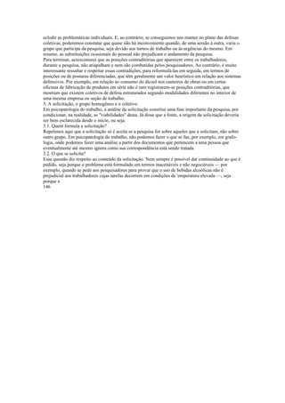 eclodir as problemáticas individuais. E, ao contrário, se conseguimos nos manter no plano das defesas
coletivas, poderemos constatar que quase não há inconveniente quando, de uma sessão à outra, varia o
grupo que participa da pesquisa, seja devido aos turnos de trabalho ou às urgências do mesmo. Em
resumo, as substituições ocasionais do pessoal não prejudicam o andamento da pesquisa.
Para terminar, acrescentarei que as posições contraditórias que aparecem entre os trabalhadores,
durante a pesquisa, não atiapalham e nem são combatidas pelos pesquisadores. Ao contrário, é muito
interessante ressaltar e respeitar essas contradições, para reformulá-las em seguida, em termos de
posições ou de posturas diferenciadas, que têm geralmente um valor heurístico em relação aos sistemas
defensivos. Por exemplo, em relação ao consumo do álcool nos canteiros de obras ou em certas
oficinas de fabricação de produtos em série não é raro registrarem-se posições contraditórias, que
mostram que existem coletivos de defesa estruturados segundo modalidades diferentes no interior de
uma mesma empresa ou seção de trabalho.
3. A solicitação, o grupo homogêneo e o coletivo
Em psicopatologia do trabalho, a análise da solicitação constitui uma fase importante da pesquisa, por
condicionar, na realidade, as "viabilidades" desta. Já disse que a fonte, a origem da solicitação deveria
ser bem esclarecida desde o início, ou seja:
3.1. Quem formula a solicitação?
Repetimos aqui que a solicitação só é aceita se a pesquisa for sobre aqueles que a solicitam, não sobre
outro grupo. Em psicopatologia do trabalho, não podemos fazer o que se faz, por exemplo, em grafo-
logia, onde podemos fazer uma analise a partir dos documentos que pertencem a uma pessoa que
eventualmente até mesmo ignora como sua correspondência está sendo tratada.
3.2. O que se solicita?
Essa questão diz respeito ao conteúdo da solicitação. Nem sempre é possível dar continuidade ao que é
pedido, seja porque o problema está formulado em termos inaceitáveis e não negociáveis — por
exemplo, quando se pede aos pesquisadores para provar que o uso de bebidas alcoólicas não é
prejudicial aos trabalhadores cujas tarefas decorrem em condições de 'emperatura elevada —, seja
porque a
146
 