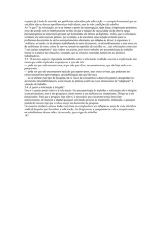 resposta já é dada de antemão aos problemas colocados pela solicitação — exemplo demonstrai que os
suicídios não se devem a problemáticas individuais, mas às más condições de trabalho.
Ao "o que?" da solicitação, deve-se manter o ponto de interrogação, quer dizer, é importante podermos
estar de acordo com os interlocutores no fato de que a relação de causalidade ou da efetiva carga
psicopatogênica de uma tarefa possam ser formuladas em termos de hipótese. Enfim, que a solicitação
se baseie em uma resposta prática: por exemplo, a de encontrar uma solução concreta para os
problemas decorrentes de certos comportamentos aberrantes em relação ao álcool, à segurança, à
violência, ao medo, ou de doentes trabalhando no setor de pessoal, ou de medicamentos e seus usos, ou
de problemas do sono, crises de nervos, tentativas repetidas de suicídio etc...,tais solicitações concretas
"com caráter terapêutico" não podem ser aceitas, pois nosso trabalho em psicopatologia do trabalho
limita-se à análise das situações, enquanto que as soluções concretas pertencem aos próprios
trabalhadores.
3.3. O terceiro aspecto importante do trabalho sobre a solicitação recebida concerne à explicitação dos
riscos que estão implicados na pesquisa, e que são três:
— pode ser que nada encontremos, o que não quer dizer, necessariamente, que não haja nada a ser
pesquisado;
— pode ser que não encontremos nada do que esperávamos, mas outras coisas, que poderiam ter
efeitos posteriores (por exemplo, desmobilização em caso de luta);
— ao se efetuar esse tipo de pesquisa, há os riscos de colocarmos o dedo em aspectos desagradáveis,
até mesmo desestabilizadores, com relação às práticas coletivas e aos mecanismos de "adaptação" à
situação de trabalho.
3.4. A quem a solicitação é dirigida?
Esse é o quarto ponto relativo à solicitação. Em psicopatologia do trabalho, a solicitação não é dirigida
a um psicanalista, nem a um psiquiatra, muito menos a um militante ou simpatizante. Dirige-se a um
pesquisador. Para que a pesquisa seja viável, é necessário que este ponto esteja bem claro
anteriormente, de maneira a afastar qualquer solicitação pessoal de tratamento, disfarçada, e qualquer
pedido do mesmo tipo que venha a surgir no desenrolar da pesquisa.
De maneira também a afastar toda conivência ou complacência em relação ao ponto de vista oficial ou
sindical daqueles que formulam a solicitação. Ao dirigirem-se a pesquisadores e não a simpatizantes,
os trabalhadores devem saber, de antemão, que o rigor do trabalho
147
 