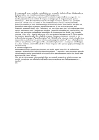 de pesquisa pode levar a resultados contraditórios com as posições sindicais oficiais. A independência
do pesquisador é uma condição especifica do trabalho de pesquisa.
3.5. Resta o como da pesquisa, ou seja, as questões materiais: os pesquisadores são pagos por esse
trabalho, seja através de um contrato de pesquisa ou pela posição de pesquisador, pela qual são
remunerados. A fonte das remunerações deverá ser sempre esclarecida, mesmo se não for sempre
justificada. Em todo caso, não se trata de uma obra beneficente e isto deve ser dito claramente.
Vemos que a solicitação exige um trabalho específico de expli-citação. Nesse sentido, uma parte das
questões que serão objeto da pesquisa já estarão esclarecidas na fase incial da pesquisa. Isto é
importante, pois esse trabalho, sobre a solicitação, tem seus efeitos: para que a solicitação seja aceitável
e viável, è necessário reunir condições que, somadas, cheguem à formação de um coletivo ad hoc, um
coletivo que se constitua em função das necessidades da pesquisa, mas que, devido à sua formação,
provoque efeitos sobre a situação, até mesmo sobre as relações sociais na empresa. De fato, a pesquisa
é sempre uma "pesquisa-ação". Em relação às pesquisas clássicas, sobretudo em economia ou em
epidemiologia, vemos que o "grupo homogêneo" não é definido pelas categorias objetivas (idade, sexo,
status social ou profissional etc...), mas sobretudo pelas categorias subjetivas*: são a solicitação e seu
conteúdo que definem o coletivo pesquisado. A maior limitação, relativa a esse aspecto metodológico,
é, no plano científico, a impossibilidade de se efetuar pesquisas sobre qualquer grupo-controle (que não
solicitaria nada).
4. O material da pesquisa
Na metodologia da psicopatologia do trabalho, sem dúvida, a parte mais difícil de ser formulada,
concerne à definição do que constitui o material da pesquisa. O material é o resultado de uma operação
efetuada naquilo que foi antes discutido pelo coletivo. Esta operação trata do que foi dito, do que pode
ser reconhecido como "palavra",
1 Ou seja, as categorias que reúnem os indivíduos apresentando uma posição subjetiva comum, que
consiste em sustentar uma solicitação (a de análise e compreensão de sua relação psíquica com o
trabalho).
148
 