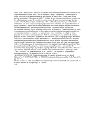 remos assim a defesa coletiva especifica do trabalho, que é imediatamente verbalizada e íormulada em
resposta à solicitação grupai sobff a relação entre risco e perigo. Por exemplo: a discussão gira, há
alguw tempo, em torno dos riscos (segue-se uma listagem do que foi ditd>: "Então, quais são os
perigos que ameaçam fisicamente sua saúde?". No lugar de uma resposta direta podemos ter, após uma
breve hesitação, um começo de comentário, um movimento do grupo como um todo, que desvia a
questão colocada, fixando se em considerações sobre a habilidade, o know how, os conhecimentos e a
experiência. Tais dados são colocados pelo grupo como sendo suficientes para escapar à dimensão do
perigo e do medo. A seguir, mais ou menos rapidamente, a discussão dirige-se para anedotas relativas
às condutas paradoxais e às condutas chamadas perigosas Estamos novamente num discurso
personalizado, engajado, afetivo, subjetivo, que tem valor de comentário. Toda a metodologia de coleta
e recenseamento do material consiste em fazer aparecer o paradoxo, a relacionar cada comentário ou
ausência de comentário ao contexto e ao que se inscreve como contradição em relação ao tema
principal. Se nos atemos somente ao discurso direto ou a um só aspecto, não dialético, da temática
proposta, podemos ser levados a interpretações por demais uní-vocas, do tipo proposto por Bouchard*
com relação aos caminhoneiros, ou por Abramowitch** a propósito da construção civil*** Segundo
esses autores, os trabalhadores em questão teriam uma relação de prazer com o risco, até mesmo de
gozo, o que não é a mesma coisa. Voltaremos a esse aspecto mais tarde, pois o que queremos situar é:
onde se localiza a passagem da interpretação antropo-etno-lógica à interpretação psicopatológica? Em
psicopatologia do trabalho, lançamos a hipótese de que o desafio ao risco é unia manobra de
ridicularização e de conjuração da percepção do perigo e do medo. Trata-se de um sistema defensivo. É
aqui que seria importante articular "defesa coletiva" com "ideologia defensiva". A ideologia defen-
* BOUCHARD. S Être truckeur (routier)", in A. CHANLAT e M. DUFOUR: A ruptura entre a
empresa e os homens, Edit. Organization, Paris, 1985, pp. 331-359.
*♦ ABRAMOWITCH, J.M. "Etude éthnographique du vécu des taches de couver-ture dans le
bâtiment" in C. DEJOURS, C. VEIL, A. WISNER. Psychopatho-logiedu travail, Ed. EME, Paris, 1985,
pp. 102-104.
•** Ver relatório de APEC para o Ministério da Construção e o resumo fornecido por Abramowitch, no
Colóquio Nacional de Psicopatologia do Trabalho.
151
 