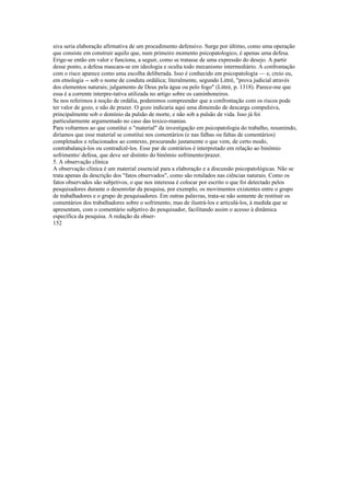 siva seria elaboração afirmativa de um procedimento defensivo. Surge por último, como uma operação
que consiste em construir aquilo que, num primeiro momento psicopatologico, é apenas uma defesa.
Erige-se então em valor e funciona, a seguir, como se tratasse de uma expressão do desejo. A partir
desse ponto, a defesa mascara-se em ideologia e oculta todo mecanismo intermediário. A confrontação
com o risco aparece como uma escolha deliberada. Isso é conhecido em psicopatologia — e, creio eu,
em etnologia -- sob o nome de conduta ordálica; literalmente, segundo Littré, "prova judicial através
dos elementos naturais; julgamento de Deus pela água ou pelo fogo" (Littré, p. 1318). Parece-me que
essa é a corrente interpre-tativa utilizada no artigo sobre os caminhoneiros.
Se nos referimos à noção de ordália, poderemos compreender que a confrontação com os riscos pode
ter valor de gozo, e não de prazer. O gozo indicaria aqui uma dimensão de descarga compulsiva,
principalmente sob o domínio da pulsão de morte, e não sob a pulsão de vida. Isso já foi
particularmente argumentado no caso das toxico-manias.
Para voltarmos ao que constitui o "material" da investigação em psicopatologia do trabalho, resumindo,
diríamos que esse material se constitui nos comentários (e nas falhas ou faltas de comentários)
completados e relacionados ao contexto, procurando justamente o que vem, de certo modo,
contrabalançá-los ou contradizê-los. Esse par de contrários é interpretado em relação ao binômio
sofrimento/ defesa, que deve ser distinto do binômio sofrimento/prazer.
5. A observação clínica
A observação clínica é um material essencial para a elaboração e a discussão psicopatológicas. Não se
trata apenas da descrição dos "fatos observados", como são rotulados nas ciências naturais. Como os
fatos observados são subjetivos, o que nos interessa é colocar por escrito o que foi detectado pelos
pesquisadores durante o desenrolar da pesquisa, por exemplo, os movimentos existentes entre o grupo
de trabalhadores e o grupo de pesquisadores. Em outras palavras, trata-se não somente de restituir os
comentários dos trabalhadores sobre o sofrimento, mas de ilustrá-los e articulá-los, à medida que se
apresentam, com o comentário subjetivo do pesquisador, facilitando assim o acesso à dinâmica
específica da pesquisa. A redação da obser-
152
 