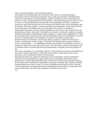 vação vai sendo feita depois, a partir da própria pesquisa.
Esta redação é feita imediatamente após o término de cada encontro ou reunião de pesquisa,
basicamente a partir da memória do pesquisador. Nessa ocasião, para encontrar a formulação mais
correta de um participante ou de um pesquisador, podemos nos basear nas notas tomadas durante a
reunião ou visita e, excepcionalmente, em fitas gravadas. A observação clínica não tem nada a ver com
um resumo ou uma decodificaçâo de fitas gravadas. Em psieopatologia do trabalho, a experiência
mostra que o texto literal do que foi dito não nos permite um trabalho muito rico de interpretação, nem
de discussão. Muito pelo contrário, o resumo comentado de um pesquisador é muito mais interessante
para uma discussão. Na realidade, trata-se de fazer aparecerem as idéias e comentários, as
interpretações formuladas, na mesma seqüência daquelas que não o foram, e que são provenientes do
pesquisador que redige a observação. E um trabalho que consiste em evidenciar e explicitar o caminho
tomado pelo pensamento do pesquisador, durante a pesquisa e o contato com os trabalhadores. E lógico
que nessa observação escrita há uma parte substancial dedicada à palavra dos trabalhadores. O que fica
invisível é o trabalho psíquico do investigador e os efeitos do que restitui ao grupo sobre o
desenvolvimento dos comentários e da discussão, durante a pesquisa. O objetivo da observação é
mostrar o encadeamento, as idas e vindas, as "interações" dos protagonistas da pesquisa entre eles —
ou seja, os pesquisadores — e os trabalhadores. Ficam assim evidentes a movimentação, os desvios, as
reações que surgem, tanto de um lado como do outro. Uma observação é ainda mais interessante e útil
se consegue mostrar os caminhos percorridos pelo pesquisador, na situação concreta de pesquisa, in-
situ.
Esse resumo de pesquisa, vivo, comentado, subjetivo, é necessariamente de natureza muito diferente de
um resumo visando a objetividade. A observação clínica ocupa-se, ainda mais que com os fatos
observados, com os instrumentos subjetivos da observação.
Numa pesquisa desse tipo, geralmente realizada por vários pesquisadores, há dois procedimentos
diferentes: ou um dos pesquisadores redige a observação que será depois submetida aos outros
pesquisadores, ou então cada pesquisador redige sua observação. O mérito desse segundo método é o
de fazer aparecerem imediatamente, interpretações divergentes, facilitando depois, quando se trabalha
sistematicamente umas contra as outras. Se existem contradições que permanecem entre as diversas
versões interpretativas, seja porque decorrem da multiplicidade de observações ou da discussão sobre
uma única observação, elas serão então registradas no relatório, que será entre-
153
 