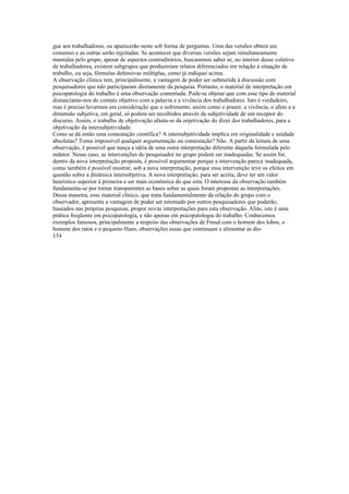 gue aos trabalhadores, ou aparecerão neste sob forma de perguntas. Uma das versões obterá um
consenso e as outras serão rejeitadas. Se acontecer que diversas versões sejam simultaneamente
mantidas pelo grupo, apesar de aspectos contraditórios, buscaremos saber se, no interior desse coletivo
de trabalhadores, existem subgrupos que produziriam relatos diferenciados em relação à situação de
trabalho, ou seja, fórmulas defensivas múltiplas, como já indiquei acima.
A observação clínica tem, principalmente, a vantagem de poder ser submetida à discussão com
pesquisadores que não participaram diretamente da pesquisa. Portanto, o material de interpretação em
psicopatologia do trabalho é uma observação comentada. Pode-se objetar que com esse tipo de material
distanciamo-nos do contato objetivo com a palavra e a vivência dos trabalhadores. Isto é verdadeiro,
mas é preciso levarmos em consideração que o sofrimento, assim como o prazer, a vivência, o afeto e a
dimensão subjetiva, em geral, só podem ser recolhidos através da subjetividade de um receptor do
discurso. Assim, o trabalho de objetivação afasta-se da oòjetivação do dizer dos trabalhadores, para a
objetivação da intersubjetividade.
Como se dá então uma contestação científica? A intersubjetividade implica em originalidade e unidade
absolutas? Torna impossível qualquer argumentação ou contestação? Não. A partir da leitura de uma
observação, é possível que nasça a idéia de uma outra interpretação diferente daquela formulada pelo
redator. Nesse caso, as intervenções do pesquisador no grupo podem ser inadequadas. Se assim for,
dentro da nova interpretação proposta, é possível argumentar porque a intervenção parece inadequada,
como também é possível mostrar, sob a nova interpretação, porque essa intervenção teve os efeitos em
questão sobre a dinâmica intersubjetiva. A nova interpretação, para ser aceita, deve ter um valor
heurístico superior à primeira e ser mais econômica do que esta. O interesse da observação também
fundamenta-se por tornar transparentes as bases sobre as quais foram propostas as interpretações.
Dessa maneira, esse material clínico, que trata fundamentalmente da relação do grupo com o
observador, apresenta a vantagem de poder ser retomado por outros pesquisadores que poderão,
baseados nas próprias pesquisas, propor novas interpretações para esta observação. Aliás, isto é uma
prática freqüente em psicopatologia, e não apenas em psicopatologia do trabalho. Conhecemos
exemplos famosos, principalmente a respeito das observações de Freud com o homem dos lobos, o
homem dos ratos e o pequeno Hans, observações essas que continuam a alimentar as dis-
154
 
