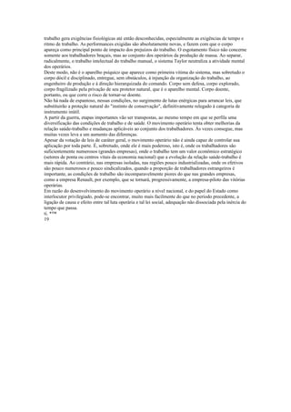 trabalho gera exigências fisiológicas até então desconhecidas, especialmente as exigências de tempo e
ritmo de trabalho. As performances exigidas são absolutamente novas, e fazem com que o corpo
apareça como principal ponto de impacto dos prejuízos do trabalho. O esgotamento físico não concerne
somente aos trabalhadores braçais, mas ao conjunto dos operários da produção de massa. Ao separar,
radicalmente, o trabalho intelectual do trabalho manual, o sistema Taylor neutraliza a atividade mental
dos operários.
Deste modo, não é o aparelho psíquico que aparece como primeira vitima do sistema, mas sobretudo o
corpo dócil e disciplinado, entregue, sem obstáculos, à injunção da organização do trabalho, ao
engenheiro de produção e à direção hierarquizada do comando. Corpo sem defesa, corpo explorado,
corpo fragilizado pela privação de seu protetor natural, que é o aparelho mental. Corpo doente,
portanto, ou que corre o risco de tornar-se doente.
Não há nada de espantoso, nessas condições, no surgimento de lutas enérgicas para arrancar leis, que
substituirão a proteção natural do "instinto de conservação", definitivamente relegado à categoria de
instrumento inútil.
A partir da guerra, etapas importantes vão ser transpostas, ao mesmo tempo em que se perfila uma
diversificação das condições de trabalho e de saúde. O movimento operário tenta obter melhorias da
relação saúde-trabalho e mudanças aplicáveis ao conjunto dos trabalhadores. Às vezes consegue, mas
muitas vezes leva a um aumento das diferenças.
Apesar da votação de leis de caráter geral, o movimento operário não é ainda capaz de controlar sua
aplicação por toda parte. É, sobretudo, onde ele é mais poderoso, isto é, onde os trabalhadores são
suficientemente numerosos (grandes empresas), onde o trabalho tem um valor econômico estratégico
(setores de ponta ou centros vitais da economia nacional) que a evolução da relação saúde-trabalho é
mais rápida. Ao contrário, nas empresas isoladas, nas regiões pouco industrializadas, onde os efetivos
são pouco numerosos e pouco sindicalizados, quando a proporção de trabalhadores estrangeiros é
importante, as condições de trabalho são incomparavelmente piores do que nas grandes empresas,
como a empresa Renault, por exemplo, que se tornará, progressivamente, a empresa-piloto das vitórias
operárias.
Em razão do desenvolvimento do movimento operário a nível nacional, e do papel do Estado como
interlocutor privilegiado, pode-se encontrar, muito mais facilmente do que no período precedente, a
ligação de causa e efeito entre tal luta operária e tal lei social, adequação não dissociada pela inércia do
tempo que passa.
ti. *™
19
 