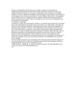 cussões e as interpretações. Observamos que, na verdade, as objeçòes e reconstruções ou
reinterpretaçôes tratam sempre do relato literal fornecido da palavra do paciente por Freud, mas
também da atitude de Freud, de sua^ respostas ou interpretações. Não se trata pois de um trabalho
acadêmico, mas de um trabalho de interpretação, como testemunham, por exemplo, a reinterpietação do
caso do pequeno Hans e do homem dos lobos, por Nicolas Abraham e Maria Torok*, rein-terpretação
essa que elabora uma nova concepção das fobias e, segundo a opinião da maioria dos psicanalistas
atuais ò de grande interesse, tanto no plano da orientação da cura e da técnica de interpretação, como
no da própria teoria psicanalítica.
6. O método de interpretação
O sofrimento e o prazer são, essencialmente, subjetivos e seria ilusório querer objetivá-los. Esses dados
passam pela subjetividade do pesquisador, tanto na descrição como na identificação e formulação dos
mesmos. O que é importante considerar é a defasagem existente entre a palavra dos trabalhadores e a
experiência do pesquisador. No encontro com os trabalhadores temos por objetivo formalizar o que,
para o pesquisador, parece ser espantoso, surpreendente, incompreensível, desgastante, angustiante,
agressor etc, em relação à experiência que possui, baseada em sua prática clínica, individual, seja essa
psiquiátrica, psicanalítica ou de psicopatologia do trabalho em outras áreas. Enfim, em relação ao
conjunto do saber em psicopatologia. Trata-se, também, de levar em conta a tensão que surge,
objetivamente, devido à distância entre a posição baseada no fato de ser trabalhador numa empresa, e a
posição do pesquisador, de não estar numa posição semelhante à dos trabalhadores com os quais se
realiza a pesquisa.
Em nossa opinião, pressupomos que o pesquisador possa manter uma posição estrita de pesquisar, ou
seja, uma posição terceira em relação aos trabalhadores que participam da investigação e análise da
situação de trabalho. Em todo caso, o pesquisador só pode
* ABR/VHAM, N., TOROK, M. "Le verbier de 1'homme aux loups". Ed. Aubier-Montaijgne, Paris.
"Lécorce et le noyau". Ed. Aubier-Montaigne, Paris.
155
 