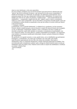 situar-se como interlocutor, e não como especialista.
Em nossa opinião, acreditamos que essa terceira posição é que torna possível a abertura para uma
"palavra" que fale do sofrimento, do prazer, e que seja passível de uma escuta e interpretação. O
trabalho de formulação, de verbalização, de expressão e de elaboração é potencialmente viável,
justamente porque fica claro que o pesquisador é diferente deles, trabalhadores. Se é possível um
trabalho que emane de um coletivo de pesquisa, é também porque — numa posição diferente dos
trabalhadores — o pesquisador é alguém que não sabe*, alguém a quem se aceita, eventualmente,
explicar as coisas e fazer compreender o que ele desconhece. Essa postura é fecunda quando vemos que
os trabalhadores acabam dizendo ao pesquisador coisas que não sabiam, do mesmo modo que falamos
a uma terceira pessoa.
7. Validação e refutação
Evidentemente, essa é a questão fundamental. A validação faz-se, geralmente, em dois momentos.
Primeiro, durante a própria pesquisa, como já dissemos a respeito do desenvolvimento da investigação,
ou seja, as elaborações, interpretações, hipóteses, temas e comentários são feitos à medida que a
discussão se desenrola, sendo então rejeitados ou retomados, eventualmente até aprofundados, com
novo material de análise. Em outras palavras, a própria continuidade da investigação e seu seguimento,
como também o investimento mantido pelos interessados, formam o primeiro momento da validação
das interpretações.
Há, geralmente, um segundo momento, ou seja, quando temos, com os trabalhadores que participaram
da pesquisa e, eventualmente, com outros que se juntaram a ela, mais tarde, uma reunião
especificamente organizada para devolver-lhes uma síntese dos resultados, observações e
interpretações, dessa vez claramente dirigida para a relação sofrimento/organização do trabalho. Uma
nova discussão pode eventualmente acontecer, após a entrega do relatório-anterior-mente enviado aos
trabalhadores para uma análise crítica. Podemos assim avaliar as reações dos trabalhadores e modificar
ou corrigir o relatório final.
' Grifo da tradução.
156
 