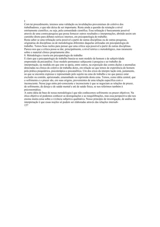 I
Com tai procedimento, teremos uma validação ou invalidações provenietues do coletivo dos
trabalhadores, o que não deixa de ser importante. Resta ainda a questão da reiutação a nível
estritamente cientifico, ou seja, pela comunidade científica. Essa refutação é basicamente possível
através de uma contra-pesquisa que possa fornecer outros resultados e interpretações, abrindo assim um
caminho direto para debates teóricos internos, em psicopatologia do trabalho.
Resta saber se uma refutação seria possível a partir de outras disciplinas ou de outras pesquisas,
originárias de disciplinas ou de metodologias diferentes daquelas utilizadas em psicopatologia do
trabalho. Temos boas razões para pensar que uma crítica seja possível a partir de outras disciplinas.
Parece-nos que a crítica possa se dar, principalmente, a nível teórico e metodológico, mas raramente
sobre o material clínico propriamente dito.
8. Metodologia e teoria em psicopatologia do trabalho
E claro que a psicopatologia do trabalho baseia-se num modelo de homem e de subjetividade
emprestado da psicanálise. Esse modelo permanece subjacente à pesquisa e ao trabalho de
interpretação, na medida em que este se apoia, entre outros, na exposição das contra dições e anomalias
detectadas na clínica do coletivo de trabalha dores, em relação ao que temos de experiência do homem
pela prática psiquiátrica, psicoterápica e psicanalítica. Um dos eixos da interpre tação está, justamente,
no que se encontra expresso e representado pelo sujeito na cena do trabalho e no que parece estar
excluído ou contido, aprisionado, emaranhado ou reprimido desta cena. Temos, como idéia central, que
o sofrimento e o prazer são, em suas origens, provenientes de uma relação específica com o
inconsciente. Nesse jogo entre pré-consciente e inconsciente é que se negociam as relações de prazer,
de sofrimento, de desejo e de saúde mental e até de saúde física, se nos referimos também à
psicossomática.
A outra idéia de base de nossa metodologia é que não conhecemos sofrimento ou prazer objetivos. Na
ótica objetiva só podemos conhecer as desregulações e as reequilibrações, mas essa perspectiva não nos
ensina muita coisa sobre a vivência subjetiva qualitativa. Nosso princípio de investigação, de análise de
interpretação é que essas noções só podem ser elaboradas através das relações intersub-
157
 