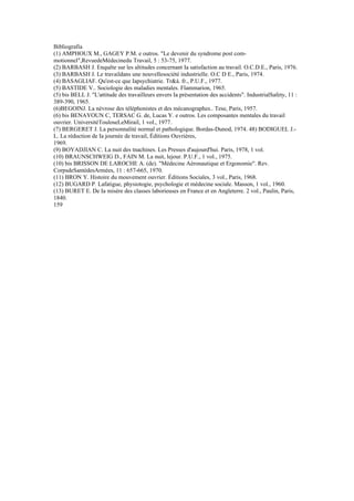 Bibliografia
(1) AMPHOUX M., GAGEY P.M. e outros. "Le devenir du syndrome post com-
motionnel",RevuedeMédecinedu Travail, 5 : 53-75, 1977.
(2) BARBASH J. Enquête sur les altitudes concernant Ia satisfaction au travail. O.C.D.E., Paris, 1976.
(3) BARBASH J. Le travaildans une nouvellesociété industrielle. O.C D E., Paris, 1974.
(4) BASAGLIAF. Qu'est-ce que Iapsychiatrie. Tr&á. fr., P.U.F., 1977.
(5) BASTIDE V.. Sociologie des maladies mentales. Flammarion, 1965.
(5) bis BELL J. "L'attitude des travailleurs envers Ia présentation des accidents". IndustrialSafety, 11 :
389-390, 1965.
(6)BEGOINJ. La névrose des téléphonistes et des mécanographes.. Tese, Paris, 1957.
(6) bis BENAYOUN C, TERSAC G. de, Lucas Y. e outros. Les composantes mentales du travail
ouvrier. UniversitéTouloseLeMirail, 1 vol., 1977.
(7) BERGERET J. La personnalité normal et pathologique. Bordas-Dunod, 1974. 48) BODIGUEL J.-
L. La réduction de Ia journée de travail, Éditions Ouvrières,
1969.
(9) BOYADJIAN C. La nuit des tnachines. Les Presses d'aujourd'hui. Paris, 1978, 1 vol.
(10) BRAUNSCHWEIG D., FAIN M. La nuit, lejour. P.U.F., 1 vol., 1975.
(10) bis BRISSON DE LAROCHE A. (de). "Médecine Aéronautique et Ergonomie". Rev.
CorpsdeSantédesArmées, 11 : 657-665, 1970.
(11) BRON Y. Histoire du mouvement ouvrier. Éditions Sociales, 3 vol., Paris, 1968.
(12) BUGARD P. Lafatigue, physiotogie, psychologie et médecine sociale. Masson, 1 vol., 1960.
(13) BURET E. De Ia misère des classes laborieuses en France et en Angleterre. 2 vol., Paulin, Paris,
1840.
159
 